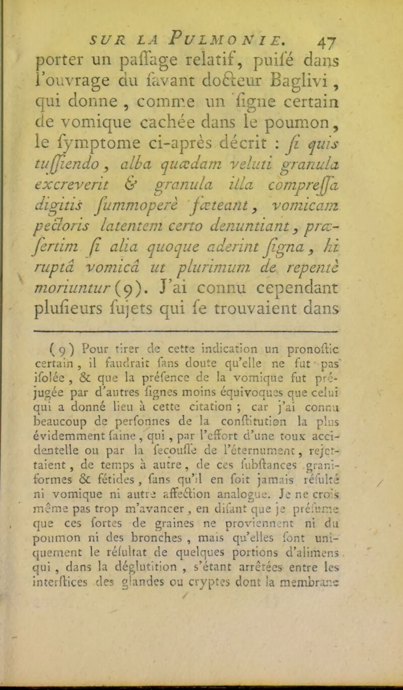 porter un paflage relatif, puifé dans l’ouvrage du favant dodleur Baglivi, qui donne , comme un ligne certain de vomique cachée dans le poumon, le fymptome ci-après décrit : Ji ^uis w(Jîendo, alla quœdam veluti gra?ïula excrevcrit & granula iila comprejfa digitis fummoperè ' fœteant, vomicam pecloris latemem ceno dcnuntiant, prcc- fertim ji alia quoque aderint Jigna, hi ruptâ vomicâ ut pLurimum de repente moriwitur . J’ai connu cependant plulieurs fujets qui fe trouvaient dans ( 9 ) Pour tirer de cette Indication un pronoftic certain , il faudrait fans doute qu’elle ne fut ■ pas' ifolée , & que la préfencc de la vomique fut pré- jugée par d’autres fignes moins équivoques que celui qui a donné lieu à cette citation ; car j’ai connu beaucoup de perfonnes de la conftitution la plus évidemment laine , qui, par l’effort d’une toux acci- dentelle ou par la fecouffe de l’éternument, rejet- taient, de temps à autre, de ces iubftances grani- formes & fétides , fans qu’il en fait jamais réfulté ni vomique ni autre affeélion analogue. Je ne crois même pas trop m’avancer, en difant que je prefume que ces fortes de graines ne pro%dennent ni du poumon ni des bronches , mais qu’elles font uni- quement le rélulfat de quelques portions d’alimens qui , dans la déglutition , s’étant arrêtées entre les interffices des glandes ou cryptes dont la membrane