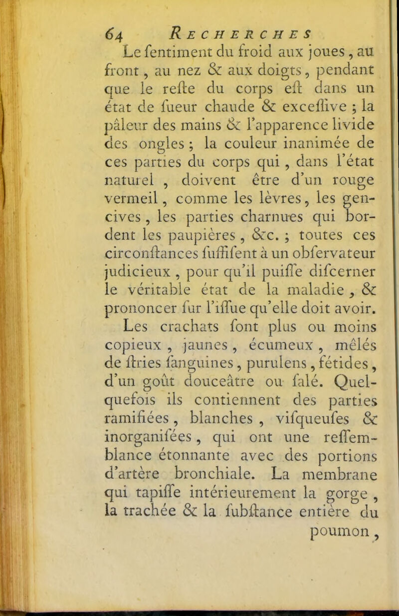 Le fentiment du froid aux joues , au front, au nez & aux doigts, pendant que le refte du corps efl dans un état de fueur chaude & excefîive ; la pâleur des mains & l’apparence livide des ongles ; la couleur inanimée de ces parties du corps qui, dans l’état natuiel , doivent être d’un rouge vermeil, comme les lèvres, les gen- cives , les parties charnues qui bor- dent les paupières, &rc. ; toutes ces circonffances fuffifent à un obfervateur judicieux , pour qu’il puilTe difcerner le véritable état de la maladie , & prononcer fur l’ilTue qu’elle doit avoir. Les crachats font plus ou moins copieux , jaunes , écumeux , mêlés de flries fanguines, purulens, fétides , d’un goût douceâtre ou falé. Quel- quefois ils contiennent des parties ramifiées, blanches , vifqueufes & inorganifées, qui ont une refTem- blance étonnante avec des portions d’artère bronchiale. La membrane qui tapiffe intérieurement la gorge , la trachée & la fubflance entière du poumon,