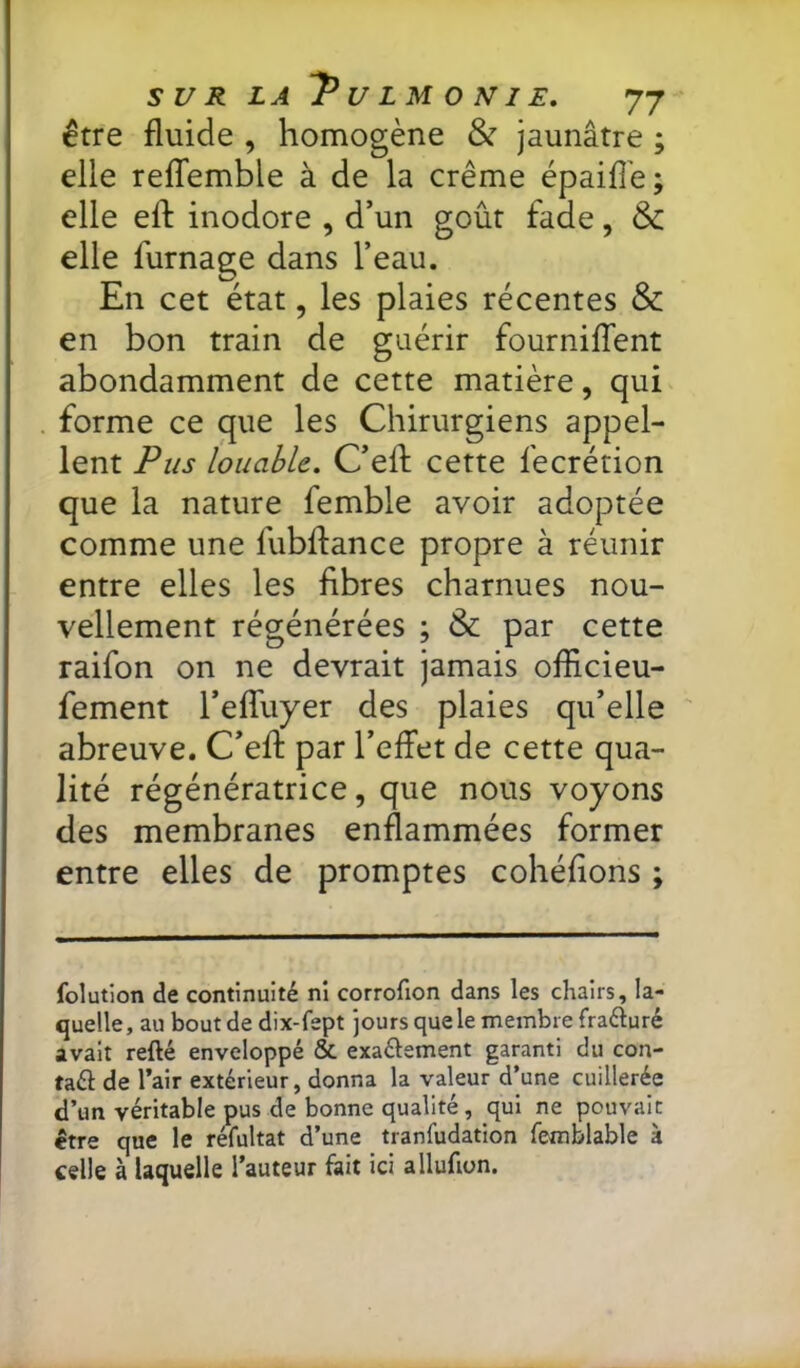 être fluide , homogène & jaunâtre ; elle reffemble à de la crème épaid'e; elle efl: inodore , d’un goût fade, & elle fumage dans l’eau. En cet état, les plaies récentes & en bon train de guérir fourniffent abondamment de cette matière, qui forme ce que les Chirurgiens appel- lent Pus louable. C’efl cette fecrétion que la nature femble avoir adoptée comme une fubflance propre à réunir entre elles les fibres charnues nou- vellement régénérées ; & par cette raifon on ne devrait jamais officieu- fement l’effuyer des plaies qu’elle abreuve. C’eft par l’effet de cette qua- lité régénératrice, que nous voyons des membranes enflammées former entre elles de promptes cohéfions ; folution de continuité ni corrofion dans les chairs, la- quelle, au boutde dix-fept jours que le membre fraéluré avait refté enveloppé & exaélement garanti du con- tact de l’air extérieur, donna la valeur d’une cuillerée d’un véritable pus de bonne qualité, qui ne pouvait être que le réfultat d’une tranfudation femblable à celle à laquelle l’auteur fait ici allufion.