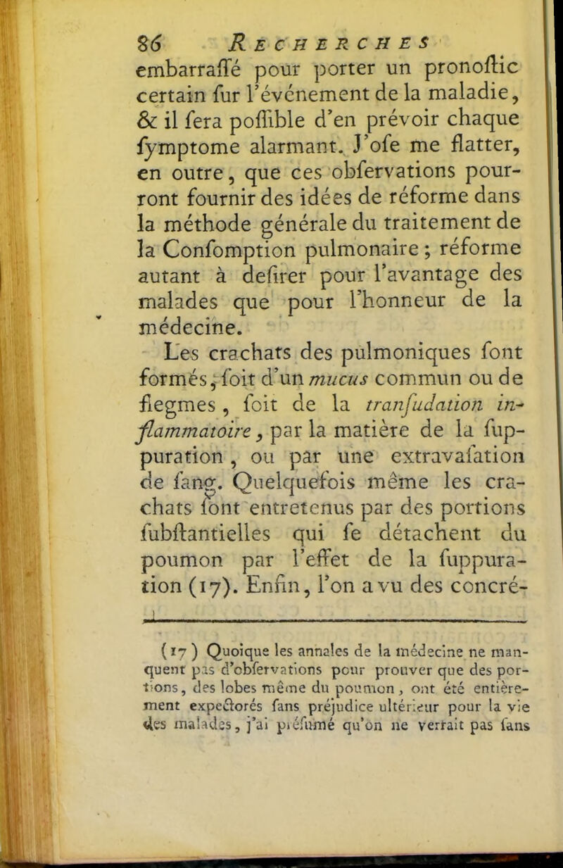 embarraffé pour porter un pronoflic certain fur révcnement de la maladie, & il fera poffible d'en prévoir chaque fymptome alarmant. J’ofe me flatter, en outre, que ces obfervations pour- ront fournir des idées de réforme dans la méthode générale du traitement de la Confomption pulmonaire ; réforme autant à defirer pour l’avantage des malades que pour l’honneur de la médecine. ' Les crachats des pulmoniques font formés,-foit à'xxnmucus commun ou de flegmes , foit de la transudation in- jlammatoïre, par la matière de la fup- puration, ou par une extravafation de fang. Quelquefois même les cra- chats font entretenus par des portions fubflantielles qui fe détachent du poumon par l’effet de la fuppura- tion (17). Enfin, l’on a vu des concré- I ( 17 ) Quoique les annales de la médecine ne man- quent pas d’obfervations peur prouver que des por- tions, des lobes même du poumon , ont été entière- ment expeélorés fans préjudice ultérieur pour la vie Ues malades, j’ai piéfumé qu’on ne vertait pas fans