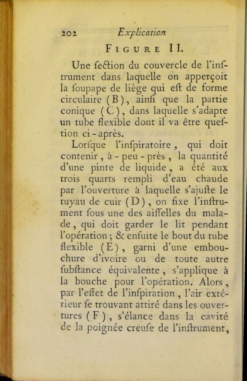 Figure IL Une fe6Hon du couvercle de trument dans laquelle on apperçoit la foupape de liège qui eft de forme circulaire ( B ), ainii que la partie conique ( C ), dans laquelle s’adapte un tube flexible dont il va être quef- tion ci - après. Lorfque l’infpiratoire, qui doit contenir , à - peu - près , la quantité d’une pinte de liquide , a été aux trois quarts rempli d’eau chaude par l’ouverture à laquelle s’ajufte le tuyau de cuir (D) , on fixe l’inflru- ment fous une des aiffelles du mala- de , qui doit garder le lit pendant l’opération ; & enfuite le bout du tube flexible (E) , garni d’une embou- chure d’ivoire ou de toute autre fubflance équivalente , s’applique à la bouche pour l’opération. Alors, par l’efïet de l’infpiration , l’air exté- rieur fe trouvant attiré dans les ouver- tures ( F ) , s’élance dans la cavité de la poignée créufe de l’inffrument.