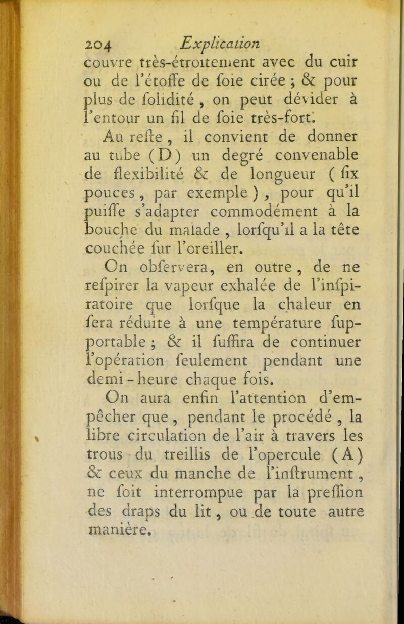 couvre très-étroiteiuent avec du cuir ou de l’étoffe de foie cirée ; & pour plus de foiidité , on peut dévider à i’entour un fil de foie très-fort’. Au reffe , il convient de donner au tube (D) un degré convenable de flexibilité & de longueur ( flx pouces , par exemple ) , pour qu’il puiffe s’adapter commodément à la bouche du malade , lorfqu’il a la tête couchée fur l’oreiller. Cn obfervera, en outre , de ne refpirer la vapeur exhalée de l’infpi- ratoire que lorfque la chaleur en fera réduite à une température fup- portable ; & il fuflira de continuer l’opération feulement pendant une demi - heure chaque fois. On aura enfin l’attention d’em- pêcher que , pendant le procédé , la libre circulation de l’air à travers les trous du treillis de l’opercule (A) & ceux du manche de l’inArument, ne foit interrompue par la preflion des draps du lit, ou de toute autre manière.