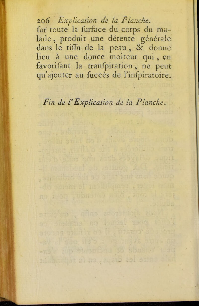 lo6 Explication de la Planche. fur toute la furface du corps du ma- lade , produit une détente générale dans le tiffu de la peau , & donne lieu à une douce moiteur qui, en favorifant la tranfpiration, ne peut qu’ajouter au fuccès de Finfpiratoire. Fin de VExplication de la Planche.