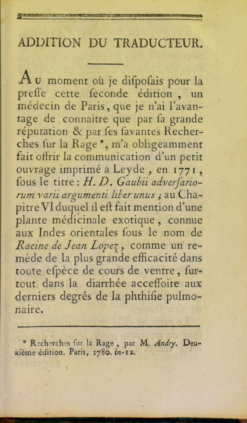 ADDITION DU TRADUCTEUR. A. U moment où je difpofais pour la prefîe cette fécondé édition , un médecin de Paris, que je n’ai l’avan- tage de connaitre que par fa grande réputation & par fes lavantes Recher- ches fur la Rage *, m’a obligeamment fait ohrir la communication d’un petit ouvrage imprimé a Leyde , en 1771 , fous le titre : H. D. Gaubii adverfario- rum varii argumenti liherunus ; au Cha- pitre VI duquel il ell; fait mention d’une plante médicinale exotique , connue aux Indes orientales fous le nom de Racine de Jean Lope‘S, comme un re- mède de la plus grande efficacité dans toute efpèce de cours de ventre, fur- tout dans la diarrhée acceffoire aux derniers degrés de la phthilie pulmo- naire. * Recherches fur la Rage , par M, Andry. Deu- xième-édition. Paris, 1780.^-11.