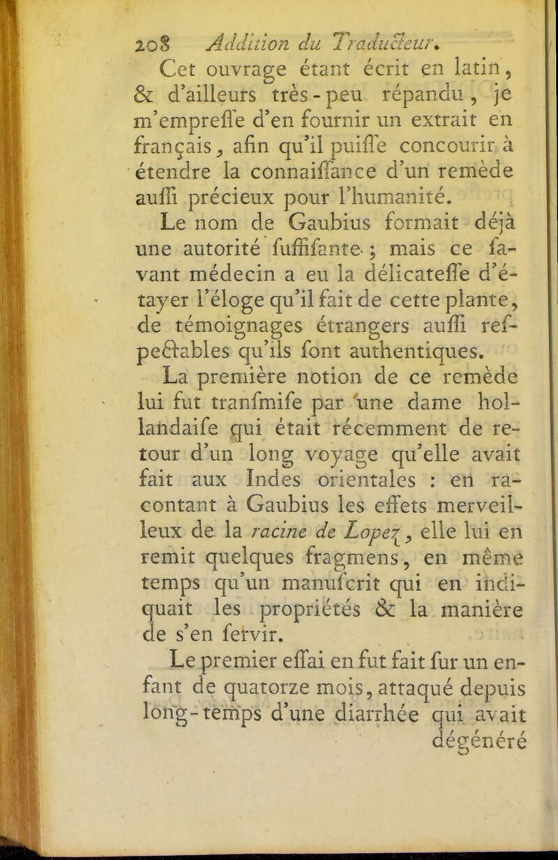 Cet ouvrage étant écrit en latin, & d’ailleurs très-peu répandu, je m’emprefl’e d’en fournir un extrait en français, afin qu’il puifi'e concourir à étendre la connaiffance d’un remède aulfi précieux pour l’humanité. Le nom de Gaubius formait déjà une autorité fuffifante- ; mais ce fa- vant médecin a eu la délicatelTe d’é- tayer l’éloge qu’il fait de cette plante, de témoignages étrangers aufii ref- peèfables qu’ils font authentiques. La première notion de ce remède lui fut tranfmife par une dame hol- laiidaife qui était récemment de re- tour d’un long voyage qu’elle avait fait aux Indes orientales : en ra- contant à Gaubius les effets merveil- leux de la racine de Loper^, elle lui en remit quelques fragmens, en même temps qu’un manufcrit qui en indi- quait les propriétés & la manière de s’en fervir. Le premier effai en fut fait fur un en- fant de quatorze mois, attaqué depuis long-temps d’une diarrhée qui avait dégénéré