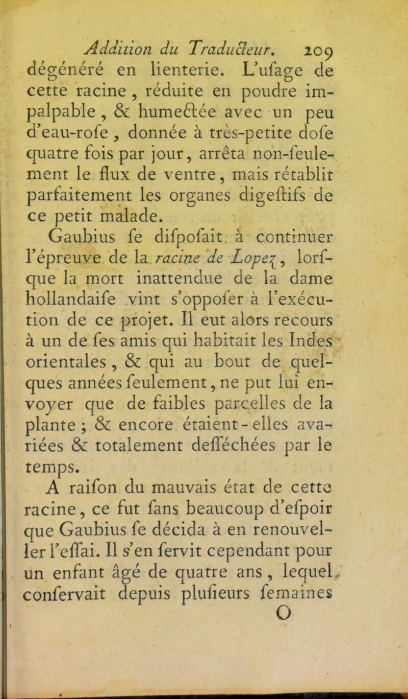 dégénéré en lienterie. Uufage de cette racine , réduite en poudre im- palpable , & humeélée avec un peu d’eau-rofe , donnée à très-petite dofe quatre fois par jour, arrêta non-feule- ment le flux de ventre, mais rétablir parfaitement les organes digeflifs de ce petit malade. Gaubius fe difpofait. à continuer l’épreuve de la racine 'de Lope:^, lorf- que la mort inattendue de la dame hollandaife vint s’oppofer à l’exécu- tion de ce projet. Il eut alors recours à un de fes amis qui habitait les Indes orientales , & qui au bout de quel- ques années feulement, ne put lui en- voyer que de faibles parcelles de la plante; & encore étaient-elles ava- riées & totalement defféchées par le temps. A raifon du mauvais état de cette racine, ce fut fans beaucoup d’efpoir que Gaubius fe décida à en renouvel- 1er l’eflai. Il s’en fervit cependant pour un enfant âgé de quatre ans, lequel^ confervait depuis plufieurs femaines