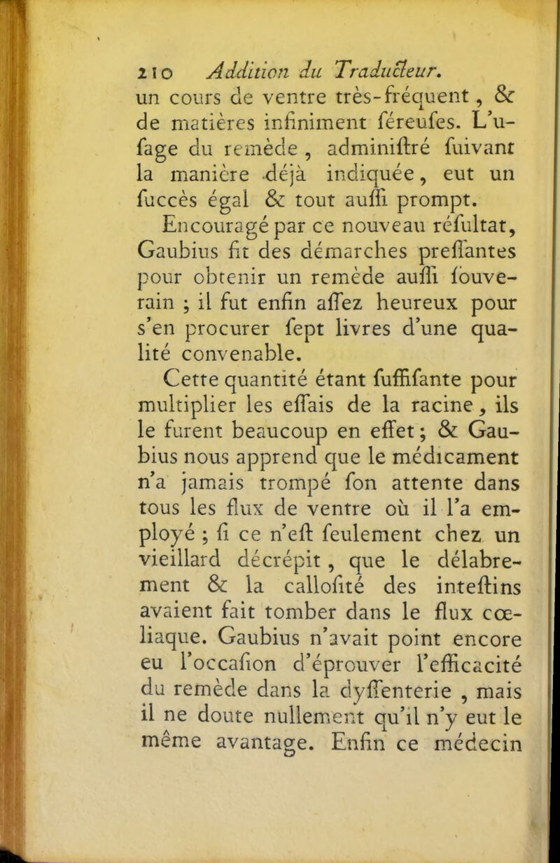 un cours de ventre très-fréquent, 8^ de matières infiniment féreufes. L\i- fage du remède , adminiftré fuivant la manière déjà indiquée, eut un fuccès égal & tout auffi prompt. Encouragé par ce nouveau réfultat, Gaubius fit des démarches prefîantes pour obtenir un remède aufii Ibuve- rain ; il fut enfin affez heureux pour s’en procurer fept livres d’une qua- lité convenable. Cette quantité étant fuffifante pour multiplier les elfais de la racine, ils le furent beaucoup en effet; & Gau- bius nous apprend que le médicament n’a jamais trompé fon attente dans tous les flux de ventre où il l’a em- ployé ; fi ce n’eff feulement chez un vieillard décrépit, que le délabre- ment & la callofité des inteffins avaient fait tomber dans le flux cœ- liaque. Gaubius n’avait point encore eu l’occafion d’éprouver l’efficacité du remède dans la dyffenterie , mais il ne doute nullement qu’il n’y eut le même avantaee. Enfin ce médecin