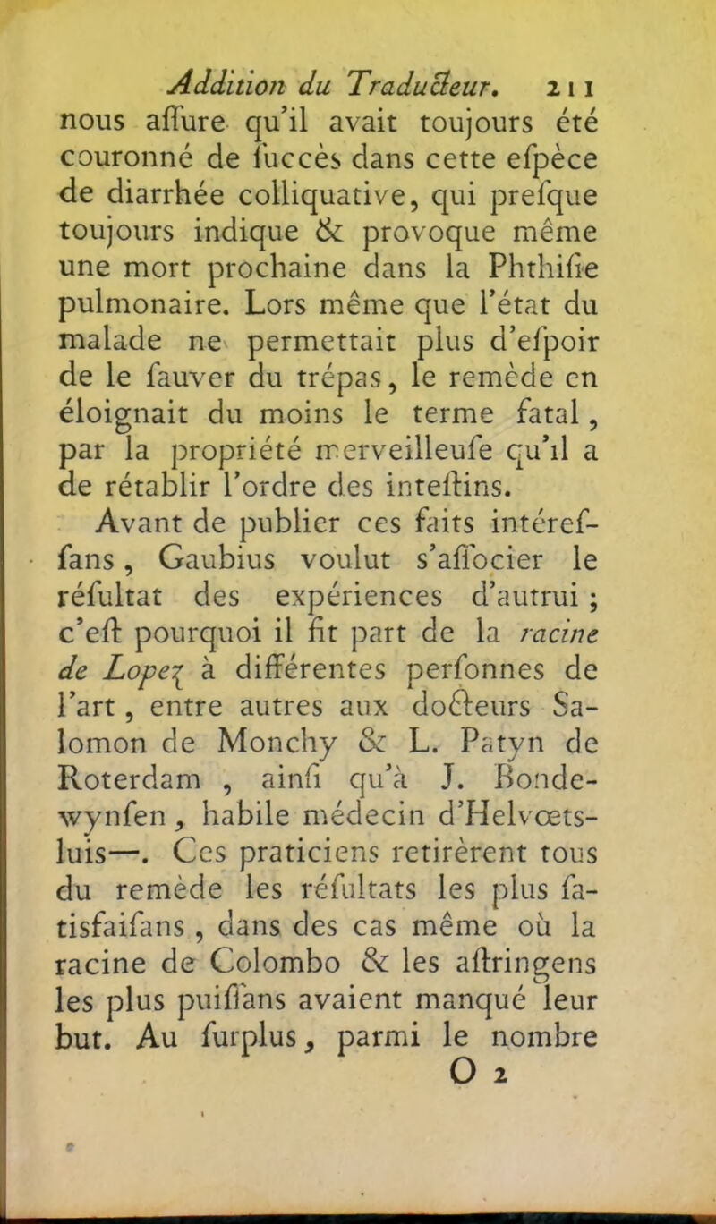 nous aflure qu’il avait toujours été couronné de î'uccès dans cette efpèce de diarrhée colliquative, qui prefque toujours indique & provoque même une mort prochaine dans la Phthifie pulmonaire. Lors même que l’état du malade ne permettait plus d’efpoir de le fauver du trépas, le remède en éloignait du moins le terme fatal, par la propriété rrerveilleufe qu’il a de rétablir l’ordre des inteftins. Avant de publier ces Liits intéref- fans, Gaubius voulut s’aflbcier le réfultat des expériences d’autrui ; c’ell: pourquoi il ht part de la racine de Lope:^ à différentes perfonnes de l’art, entre autres aux dofteurs Sa- lomon de Monchy & L. Patyn de Roterdam , ainfi qu’à J. Bonde- wynfen, habile médecin d’Helvœts- luis—. Ces praticiens retirèrent tous du remède les réfultats les plus fa- tisfaifans , dans des cas même où la racine de Colombo & les aftringens les plus puiffans avaient manqué leur but. Au furplus, parmi le nombre O 2