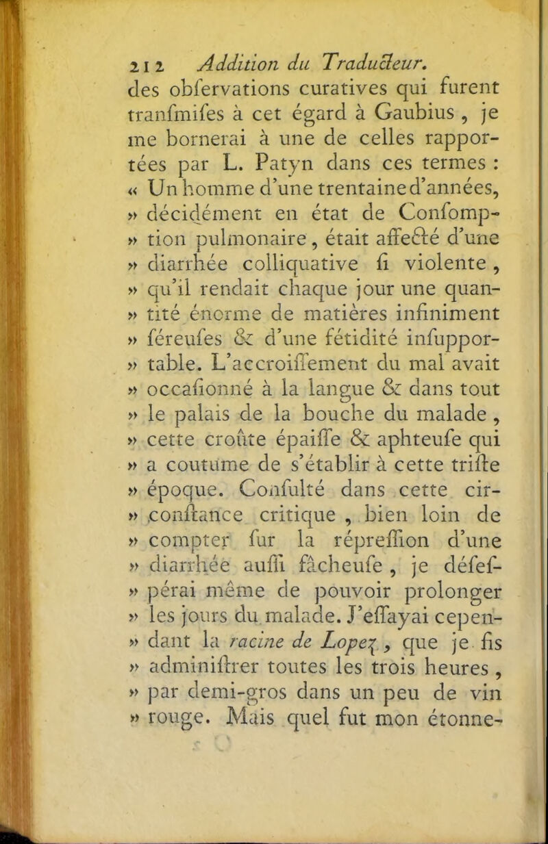 des obfervations curatives qui furent tranfmifes à cet égard à Gaubius , je me bornerai à une de celles rappor- tées par L. Patyn dans ces termes : «Un homme d’une trentaine d’années, » décidément en état de Confomp- » tion pulmonaire, était affeélé d’une » diarrhée colliquative ii violente , » qu’il rendait chaque jour une quan- » tité énorme de matières infiniment » féreufes & d’une fétidité infuppor- » table. L’accrohTement du mal avait » occafionné à la langue & dans tout » le palais de la bouche du malade , » cette croûte épaiffe & aphteufe qui » a coutume de s’établir à cette trifle » époque. Confulté dans cette cir- » confiance critique , bien loin de » compter fur la réprefTion d’une » diarrhée aufli fâcheufe , je défef- » pérai meme de pouvoir prolonger » les jours du. malade. J’effayai cepeii- » dant la racine de Lopei^., que je fis » adminiflrer toutes les trois heures , » par demi-gros dans un peu de vin » rouge. Mais quel fut mon étonne-