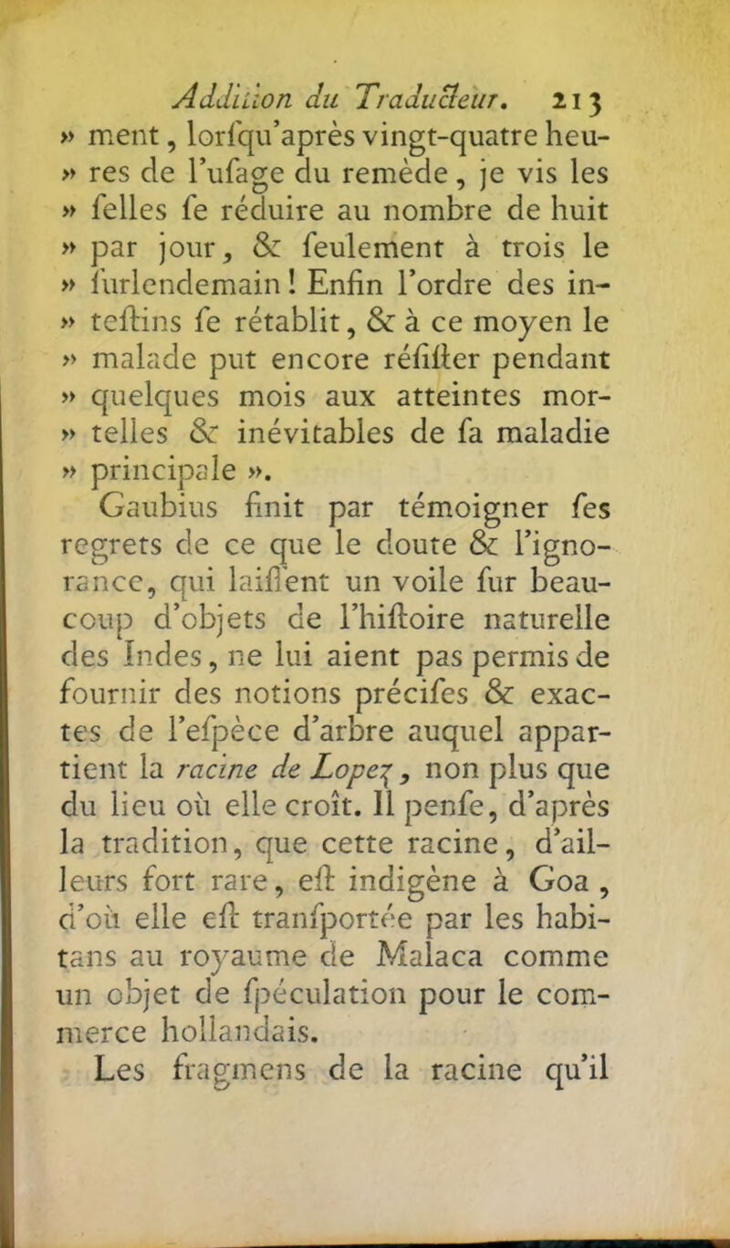 » ment, lorfqu’après vingt-quatre heu- » res de l’ufage du remède, je vis les » Telles Te réduire au nombre de huit » par jour, & feulement à trois le » lurlendemain î Enfin l’ordre des in- » tefiins fe rétablit, & à ce moyen le » malade put encore réfifier pendant » quelques mois aux atteintes mor- » telles & inévitables de fa maladie » principale ». Gaubius finit par témoigner fes regrets de ce que le doute & l’igno- rance, qui laifi'ent un voile fur beau- coup d’objets de l’hifioire naturelle des Indes, ne lui aient pas permis de fournir des notions précifes & exac- tes de l’efpèce d’arbre auquel appar- tient la racine de Lope‘:^ , non plus que du lieu où elle croît. Il penfe, d’après la tradition, que cette racine, d’ail- leurs fort rare, efi: indigène à Goa , d’où elle efi: tranfportée par les habi- tans au royaume de Malaca comme un objet de fpéculation pour le com- merce hollandais. Les fragmens de la racine qu’il