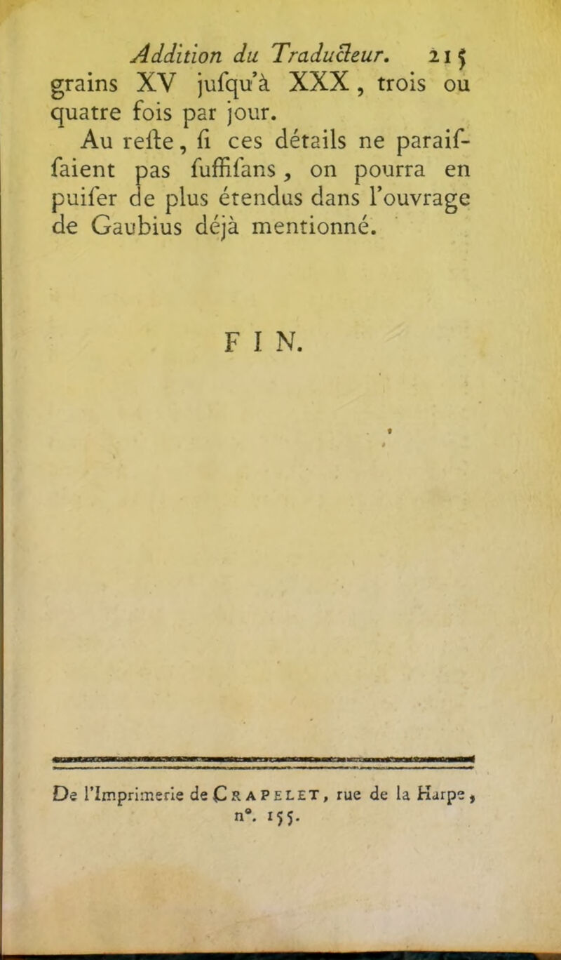 grains XV jufqu’à XXX, trois ou quatre fois par jour. Au relfe, fi ces détails ne paraif- faient pas fuffifans, on pourra en puifer de plus étendus dans l’ouvrage de Gaubius déjà mentionné. F I N. De rimprimerle deCRAPELET, rue de la Karpe, n*. 155.