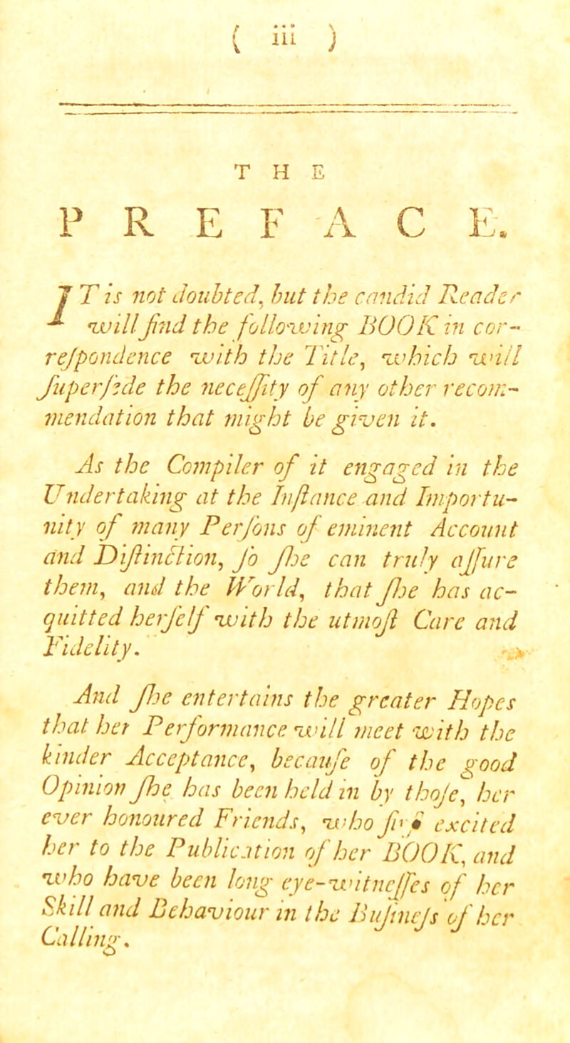 f • • • \ T H E P R E F A C E. J T is not doubted, but the candid Reader willJind the following BOOK in cor- rejpondence with the Title, which will fuperjide the neceffity of any other recom- mendation that might be given it. As the Compiler of it engaged in the Undertaking at the Injlance and Importu- nity of many Perfons of eminent Account and D fine lion, J'o Jloe can truly ajfure them, and the World, that foe has ac- quitted herj'clf with the utmoft Care and Fidelity. -A> And foe entertains the greater Hopes that her Performance will meet with the kinder Acceptance, becaufe of the good Opinion fhe has been held in by thoje, her ever honoured Friends, who f • excited her to the Publication of her BOOK, and who have been long eye-witneffes of her Skill and Behaviour in the Bujinejs of her Calling. <£>