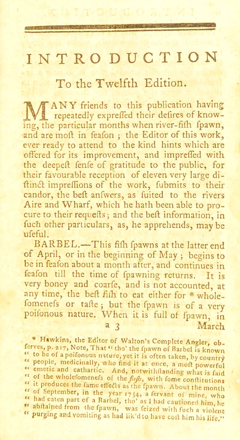 INTRO DUCT ION To the Twelfth Edition. MANY friends to this publication having repeatedly exprefled their defires of know- ing, the particular months when river-fifh fpawn, and are moft in feafon ; the Editor of this work, ever ready to attend to the kind hints which are offered for its improvement, and impreffed with the deepeft fenfe of gratitude to the public, for their favourable reception of eleven very large di- ftincft imprelfions of the work, fubmits to their candor, the beft anfwers, as fuited to the rivers Aire and Wharf, which he hath been able to pro- cure to their requefts; and the beft information, in fuch other particulars, as, he apprehends, maybe ufeful. BARBEL.—This fifh fpawns at the latter end of April, or in the beginning of May ; begins to be in feafon about a month after, and continues in feafon till the time of fpawning returns. It is very boney and coarfe, and is not accounted, at any time, the beft fifh' to eat either for * whole- fomenefs or tafte ; but the fpawn is of a very poifonous nature. When it is full of fpawn, in a 3 March * Hiwkins, the Editor of Walton’s Complete Angler, ob ferves, p. 217, Note, That “ tho’ the fpawn of Barbel is known to be of a poifonous nature, yet it is often taken, by country “ people, medicinally, who find it at once, a molt powerful emetic and cathartic. And, notwithllanding what is find of the wholefomenefs of theft/b, with fome conftitutions it produces the fame effcCts as the fpawn. About the month of September, m the year 1754, a fervant of mine, who had eaten part of a Barbel, tho’ as I bad cautioned him, he ab/Iained from the fpawn, was feized with fuch a violent purging and vomiting as had lik’d to have colt him his life,”