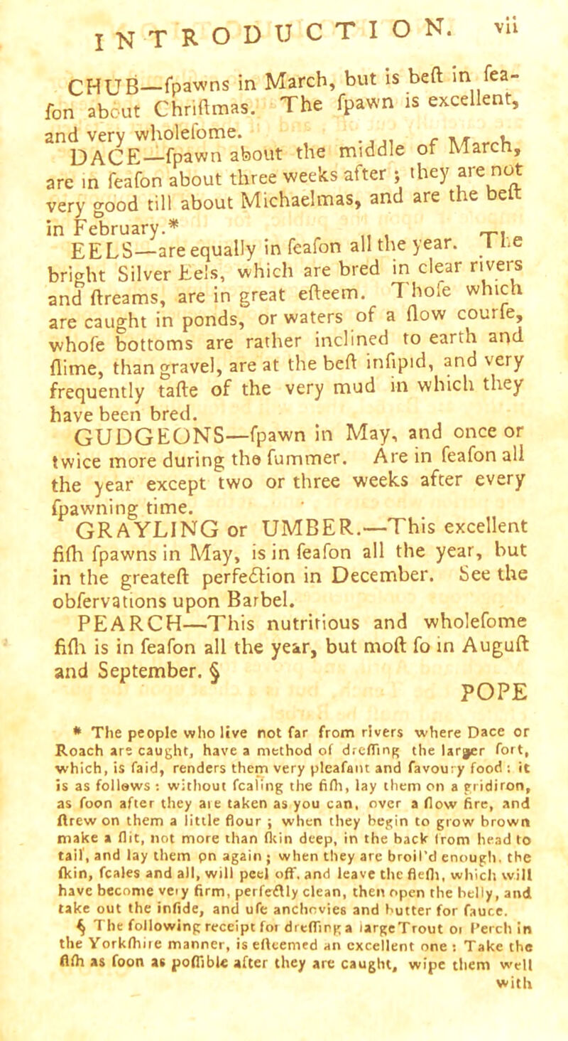 INTRODUCTION. vu CHUB—fpawns in March, but is bed m fea- fon about Chridmas. The fpawn is excellent, and very wholefome. f ,, , DACE—fpawn about the middle of March, are in feafon about three weeks after ; they are not very good till about Michaelmas, and are t le e in February.* EELS—are equally in feafon all the year. I be bright Silver Eels, which are bred in clear rivers and dreams, are in great edeem. 1 hole which are caught in ponds, or waters of a dow courle, whofe bottoms are rather inclined to earth and dime, than gravel, are at the bed infipid, and very frequently fade of the very mud in which they have been bred. GUDGEONS—fpawn in May, and once or twice more during the dimmer. Are in feafon all the year except two or three weeks after every fpawning time. GRAYLING or UMBER.—This excellent fidi fpawns in May, is in feafon all the year, but in the greated perfection in December. See the obfervations upon Barbel. PE ARCH—This nutritious and wholefome fidi is in feafon all the year, but mod fo in Augud and September. § POPE * The people who live not far from rivers where Dace or Roach are caught, have a method of dreffing the larger fort, which, is faid, renders them very pleafant and favour y food : it is as follows : without fcaling the fifh, lay them on a gridiron, as foon after they aie taken as you can, over a flow fire, and ftrew on them a iittle flour ; when they begin to grow brown make a flit, not more than fkin deep, in the back from head to tail', and lay them pn again ; when they are broil’d enough, the fkin, feales and all, will peel off. and leave the flefh, which will have become very firm, perfeflly clean, then open the belly, and take out the infidc, and ufe anchovies and butter for faute. ^ The following receipt fot dreffinga largeTrout or Perch in the Yorkfhire manner, is efteemed an excellent one : Take the flfh as foon as poffible after they are caught, wipe them well with