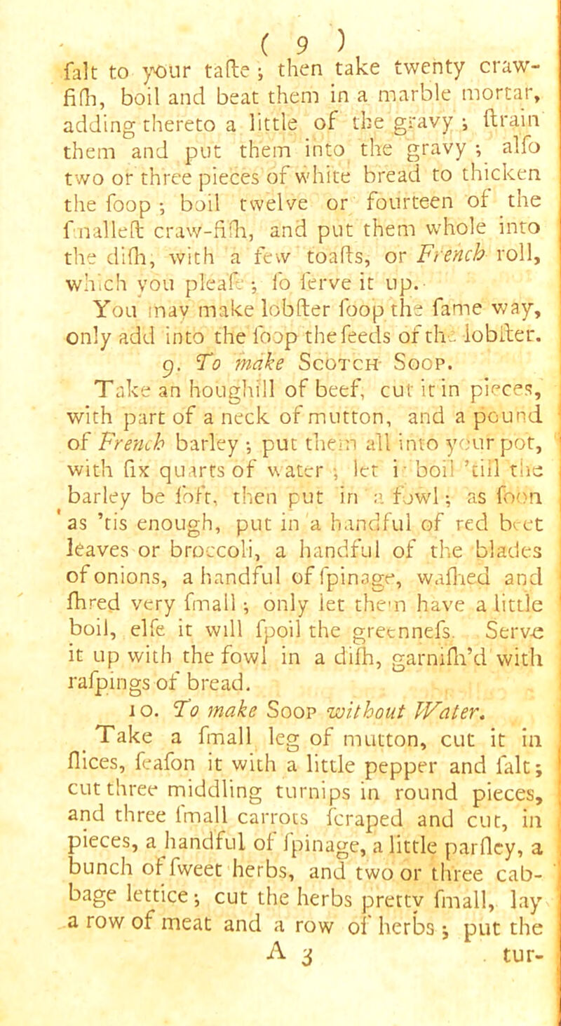 fait to your tafte ; then take twenty ciaw- fidi, boil and beat them in a marble mortar, adding thereto a little of the gravy ; drain them and put them into the gravy •, alfo two or three pieces of white bread to thicken the foop ; boil twelve or fourteen of the f nailed craw-fifh, and put them whole into the difh, with a few toads, or French roll, which you plead •, fo ierve it up. You may make lobder foop the fame way, only add into the loop the feeds of the lobfter. 9. To make Scotch- Soop. Take an houghill of beef, cut it in pieces, with part of a neck of mutton, and a pound of French barley ; put them all into your pot, with fix quarts of w ater : let f boil ’till the barley be foft, then put in a fowl; as foon as ’tis enough, put in a handful of red beet leaves or broccoli, a handful of the blades of onions, a handful of fpinage, walked and fhred very fmail; only iet them have a little boil, elfe it will fpoil the gretnnefs. Serve it up with the fowl in a difh, garmfh’d with rafpings of bread. jo. To make Soop without Water. Take a fmail leg of mutton, cut it in dices, feafon it with a little pepper and fait; cut three middling turnips in round pieces, and three lmall carrots feraped and cut, ill pieces, a handful of fpinage, a little pardey, a bunch offweet herbs, and two or three cab- bage lettice ; cut the herbs pretty fmail, lay a row of meat and a row of herbs; put the A 3 tur-