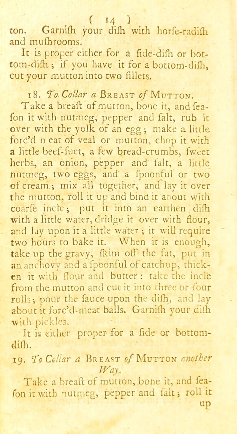 ton. Garnifh your difh with horfe-radifh and mufhrooms. It is proper either for a fide-difh or bot- tom-difh ; if you have it for a bottom-difh, cut your mutton into two fillets. 18. To- Collar a Breast of Muttont. Take a bread: of mutton, bone it, and fea- fon it with nutmeg, pepper and fait, rub it over with the yolk of an egg-, make a little forc’d n eat of veal or mutton, chop it with a little beef-fuet, a few bread-crumbs, fwcet herbs, an onion, pepper and fait, a little nutmeg, two eggs, and a fpoonful or two ot cream ; mix all together, and lay it over the mutton, roll it up and bind it a: out with coarfe incle; put it into an earthen difh with a little water, dridge it over with flour, and lay upon it a little water ; it will require two hours to bake it. When it is enough, take up the gravy, fltirri ofi' the fat, put in an. anchovy and a fpoonful of catchup, thick- en it with flour and butter: take the incie from the mutton and cut it into three or four rolls; pour the fauce upon the difh, and lay about it forc’d-meat balls. Garnifh your .dilfi with pickles. It is either proper for a fide or bottom- difh. 19. To Collar a Breast of Mutton another Way. Take a bread, of mutton, bone it, and fea- fon it with nutmeg, pepper and fait; roll it up