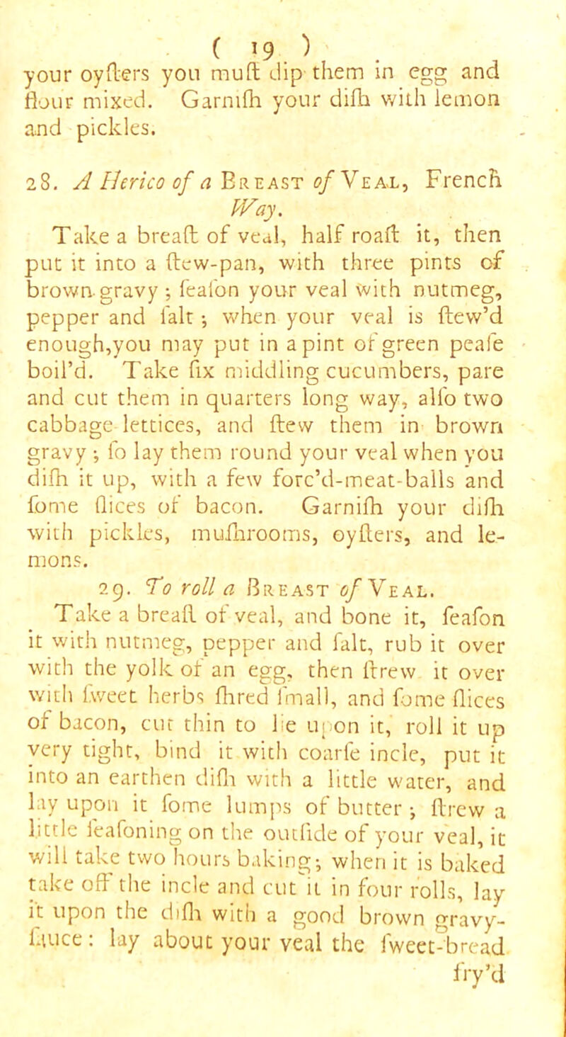 your oyflers you mutt dip them in egg and flour mixed. Garnifh your difh with lemon and pickles. 28. A Herico of a Breast 0/ Veal, French Way. Take a bread of veal, half road it, then put it into a dew-pan, with three pints of brown gravy ; feafon your veal with nutmeg, pepper and lalt; when your veal is dew’d enough,you may put in a pint of green peafe boil’d. Take fix middling cucumbers, pare and cut them in quarters long way, all'o two cabbage lettices, and dew them in brown gravy ; fo lay them round your veal when you difh it up, with a few forc’d-meat-balls and fome dices of bacon. Garnifh your difh with pickles, mufhrooms, oyflers, and le- mons. 29. To roll a Breast of Veal. Take a bread of veal, and bone it, feafon it with nutmeg, pepper and fait, rub it over with the yolk of an egg, then drew it over with fweet herbs flared fmall, and fome dices of bacon, cut thin to lie upon it, roll it up very tight, bind it with coarfe incle, put it into an earthen difh with a little water, and lay upon it fome lumps of butter •, drew a little leafoning on the outfide of your veal, it will take two hours baking-, when it is baked take od the incle and cut it in four rolls, lay it upon the difh witti a good brown gravy- lauce: lay about your veal the fweet Tread fry’d