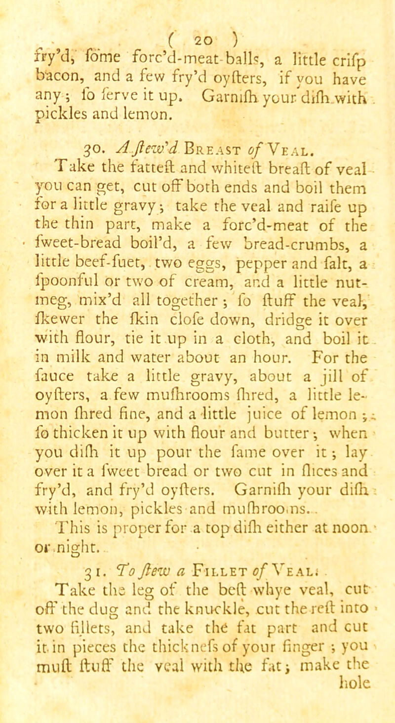 jry’d, Tome forffd-meat-balls, a little crifp bacon, and a few fry’d oyders, if you have any ; lb ferve it up. Garmfli your difh with pickles and lemon. 30. AJlezv'd Breast c/ Veal. Take the fatted and whited bread of veal you can get, cut off both ends and boil them fora little gravy; take the veal and raife up the thin part, make a forc’d-meat of the • fweet-bread boil’d, a few bread-crumbs, a little beef-fuet, two eggs, pepper and fait, a lpoonful or two of cream, and a little nut- meg, mix’d all together ; fo duff the veal, fkewer the fkin clofe down, dridge it over with flour, tie it up in a cloth, and boil it in milk and water about an hour. For the fauce take a little gravy, about a jill of oyders, a few mufhrooms fhred, a little le- mon (bred fine, and a little juice of lemon fo thicken it up with flour and butter •, when you difli it up pour the fame over it; lay over it a fweet bread or two cut in dices and fry’d, and fry’d oyders. Garnifh your difh with lemon, pickles and mufhrooms.. This is proper for a top difli either at noon or might. 31 .To flew a Fillet of Veal.* Take the leg of the bed vvhye veal, cut off the dug and the knuckle, cut the red into two fillets, and take the fat part and cut it in pieces the thicknefs of your finger •, you mud duff the veal with the fat■, make the hole