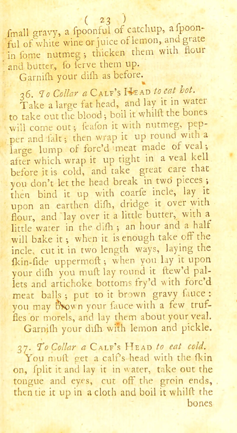 imall gravy, a fpoonful of catchup, aipoon- ful ofwhite wine or juice of lemon, and grate in feme nutmeg •, thicken them with flour and butter, fo fcrve them up. Garmfh your difla as befoie. q6. “7o Collar a Calf’s H-'ead to eat hot. Take a large fat head, and lay it in water to take out the bloodboil it whilft the bones will come out; feafon it with nutmeg, pep- per and fait; then wrap it up round with a large lump of forc’d meat made of veal •, after which wrap it up tight in a veal hell before it is cold, and take great caie that you don’t let the head break in two pieces ■, then bind it up with coarfe incle, lay it upon an earthen difh, dridge it over with flour, and lay over it a little butter, with a^ little water in the difh ; an hour and a half will bake it •, when it is enough take off the incle, cut it in two length ways, laying the fkin-fide uppermoft ■, when you lay it upon your difh you muft lay round it ftew d pal- lets and artichoke bottoms fry’d with forc’d meat balls ; put to it brown gravy fauce : you may &kov n your fauce with a few truf- fles or morels, and lay them about your veal. Garnifh your difh with lemon and pickle. 37. 'To Collar a Calf’s Head to eat cold. You muft get a calf’s head with the fkin on, fplit it and lay it in water, take out the tongue and eyes, cut off the groin ends, then tie it up in a cloth and boil it whilft the bones