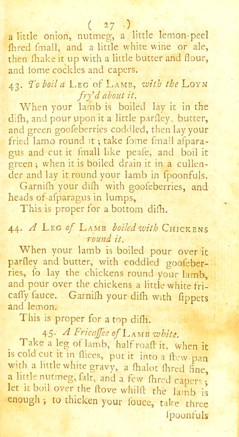 a little onion, nutmeg, a little lemon-peel Aired fmall, and a little white wine or ale, then fliake it up with a little butter and flour, and lome cockles and capers. 43. To boil a Leg of Lamb, with the Loyn fry'd about it. When your lamb is boiled lay it in the difli, and pour upon it a little parfle.y, butter, and green goofeberries coddled, then lay your fried lamo round it •, take fome fmall afpara- gus and cut it imall like peafe, and boil it green ; when it is boiled drain it in a cullen- der and lay it round your lamb in fpoonfuls. Garnifli your difli with goofeberries, and heads of-afparagus in lumps, This is proper for a bottom difli. 44. A Leg of Lamb boiled with Chickens round it. When your lamb is boiled pour over it parfley and butter, with coddled goofeber- ries, fo lay the chickens round your lamb, and pour over the chickens a little white fri- es fly fauce. Garnifli your difli with fippets and lemon. This is proper for a top difli. 45. A Fricajfee of Lamb w bite. Take a leg of lamb, half roaft it, when it is cold cut it in flices, put it into a flew-pan with a little white gravy, a flialot Aired fine a little nutmeg, fait, and a few Aired capers - let it boil over the flove whilfl: the lamb is enough ; to thicken your i'ouce, take three ipoonfuls