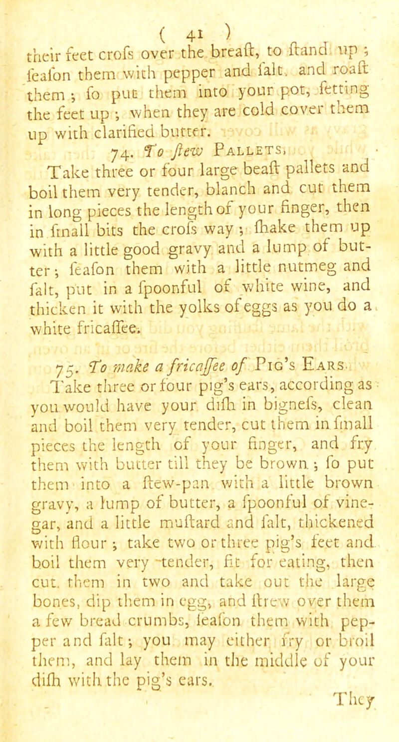 their feet crofs over the bread, to dand op ; leafon them with pepper and ialt. and road them j fo put them into your pot, fetting the feet up when they are cold covei them, up with clarified butter. 74. To few Pallets, Take three or four large bead pallets and boil them very tender, blanch and cut them in long pieces the length of your finger, then in fmall bits the crofs way -, fhake them up with a little good gravy and a lump of but- ter ; feafon them with a little nutmeg and fait, put in a fpoonful of white wine, and thicken it with the yolks of eggs as you do a white fricafiee. 75. To make a fricaffee of Pig’s Ears. Take three or four pig’s ears, according as you would have your difh in bignefs, clean and boil them very tender, cut them in fmall pieces the length of your finger, and fry them with butter till they be brown. •, fo put them into a dew-pan with a little brown gravy, a lump of butter, a fpoonful of vine- gar, and a little mudard and fait, thickened with flour •, take two or three pig’s feet and boil them very -tender, fit for eating, then cut. them in two and take out the large bones, dip them in egg, and drew over them a few bread crumbs, leafon them with pep- per and fait-, you may either fry or broil them, and lay them in the middle of your difh with the pig’s ears. They