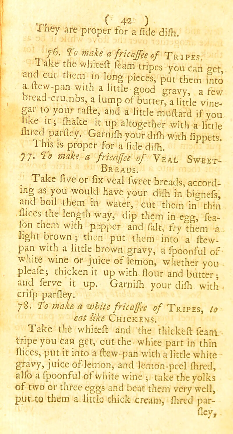 'T‘{ ( 4^ ) 1 ney are proper for a fide di/h. 76. To make a fricajfee of Tripes Take the whiteft Team tripes you can get, and cut them in long pieces, put them into a ftew-pan with a little good gravy, a few bread-crumbs, a lump of butter, a little vine- gai to your tafte, and a little muftard if you like it; fhake it up altogether with a little 1m ed parfle'y. Garnifh your difh with fippets This is proper for a fide difh. 77. To make a fricajfee of Veal Sweet- Breads. . Take five or fix veal lweet breads, accord- ing as you would have your difh in bignefs, and boil them in water, cut them in’ thin Bices the length way, dip them in egg, fea- fon them with pepper and fait, fry them a light brown ; then put them into a ftew- pan with a little brown gravy, a fpoonful of white wine or juice of lemon, whether you pleafe; thicken it up with flour and butter-, and ferve it up. Garnifh your dilli with crilp parfley. 78. To make a white fricajfee of Tripes, to eat like Chickens. Take the whiteft and the thickeft Team tripe you Can get, cut the white part in thin flices, put it into a ftew-pan with a little white gravy, juice of lemon, and lemon-peel Aired, alfo a fpoonful of white wine ; take the yolks of two or three eggs and beat them very well, put-to them a little thick cream, flared par- fley.