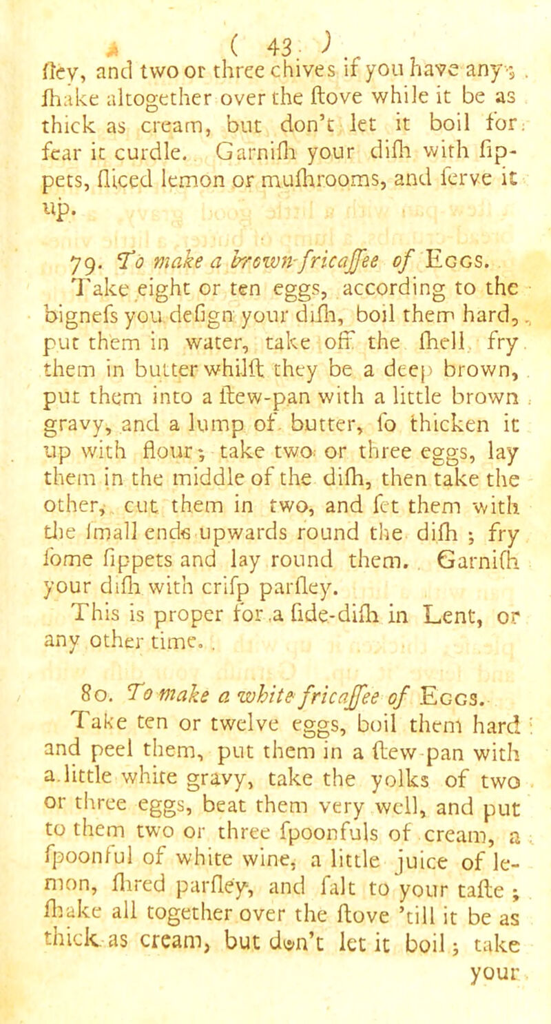 flev, and two or three chives if you have any-, . fhake altogether over the ftove while it be as thick as cream, but don’t let it boil for fear it curdle. Garnifh your difli with lip- pets, flieed lemon or muihrooms, and ierve it up. 79. To make a brown-fricajfee of Eggs. Take eight or ten eggs, according to the bignefs you defign your difli, boil them hard, put them in water, take off the (hell fry them in butter whilft they be a deep brown, put them into a ltew-pan with a little brown gravy, and a lump of butter, lo thicken it up with flour*, take two; or three eggs, lay them in the middle of the difli, then take the other, cut them in two, and fet them with die Jmall ends upwards round the difli ; fry fome flppets and lay round them. Garnifh your difli with crifp parfley. This is proper for,a fide-difli in Lent, or any other time. . 80. To make a white fricaffee of Eggs. Take ten or twelve eggs, boil them hard : and peel them, put them in a flew pan with a little white gravy, take the yolks of two or three eggs, beat them very well, and put to them two or three fpoonfuls of cream, a fpoonful of white wine, a little juice of le- mon, Aired parfley, and fait to your tafte ; fliake all together over the ftove ’till it be as thick as cream, but d^n’t let it boil; take your