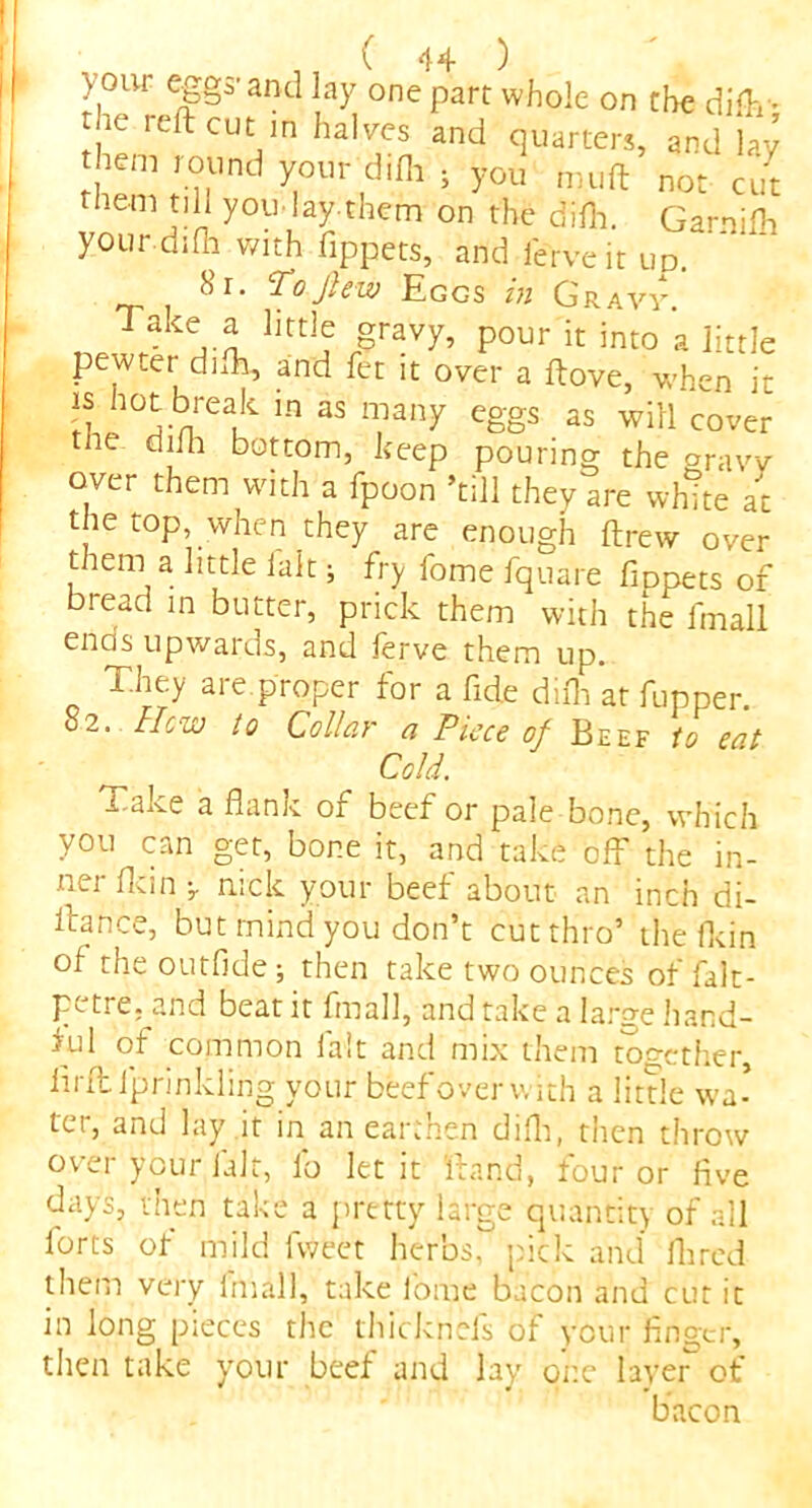 your eggs’and lay one part whole on the difly 1C reftcut in ha,ves and quarters, and lay hem round your difh ; you m.uft not cut them till you-lay.them on the difh. Garnifh your, difh with fippets, and ierveit up. ^O-Jisw Eggs in Gravy. r Take, ^ litt]? grav7’ Pour ^ into a little pewter difh, and fet it over a ftove, when it is hot break in as many eggs as will cover tne difh bottom, keep pouring the gravv over them with a fpoon ’till they are white at the top, when they are enough ftrew over them a little ialt; fry fome fquare fmpets of bread in butter, prick them with the fmall ends upwards, and ierve them up. They are proper for a fide difh at fupper. 82. lieuj to Collar a Piece of Beef to cat Cold. Take a flank of beef or pale bone, which you can get, bor.e it, and take off the in- ner flan ^ nick your beef about an inch di- itance, but mind you don’t cut thro’ the fkin of the outfide; then take two ounces of falt- petre. and beat it fmall, and take a large hand- Eil of common fait and mix them together, iirft lprinkling your beef over with a little wa- ter, and lay it in an earthen difh, then throw over your fait, lo let it hand, four or five di’.ys, then take a pretty large quantity of all forts of mild lweet herbs, pick and Hired them very imall, take fome bacon and cut it in long pieces the thicknefs of your finger, then take your beef and lay one layer of