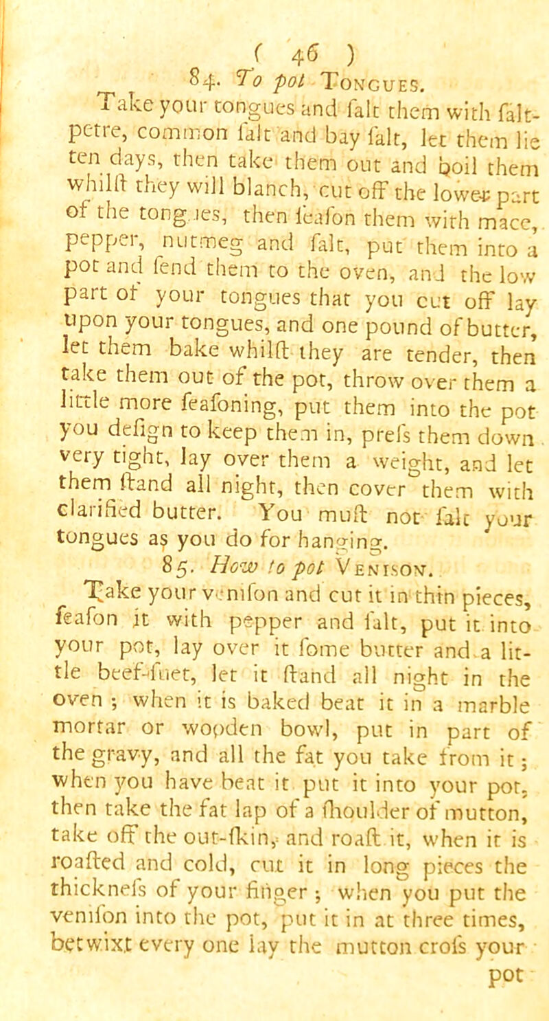 84. To pot Tongues, j. ake your tongues and fait them with falt- pc-tre, common fait and bay fait, let them lie ten days, then take them out and poil them whild they will blanch, cut off the loweep-rt of the tongues, then l'cafon them with mace, pepper, nutmeg and fait, put them into a pot and fend them to the oven, and the low part of your tongues that you cut off lay upon your tongues, and one pound of butter, let them bake whilft they are tender, then take them out of the pot, throw over them a little more feafoning, put them into the pot you defign to keep them in, prefs them down very tight, lay over them a weight, and let them Hand all night, then cover them with clarified butter. You muff not fait your tongues as you do for hanging. 85. How to pot Venison. 'ikake your venifon and cut it in thin pieces, feafon it with pepper and fait, put it into your pot, lay over it fome butter and.a lit- tle beef-duet, let it hand all night in the oven ; when it is baked beat it in a marble mortar or wooden bowl, put in part of the gravy, and all the fat you take from it; when you have beat it put it into your pot- then take the fat lap of a fhoulder of mutton, take off the out-fkin,= and roaft it, when it is roafted and cold, cut it in long pieces the thicknefs of your linger ; when you put the venifon into the pot, put it in at three times, betwixt every one lay the mutton crols your pot