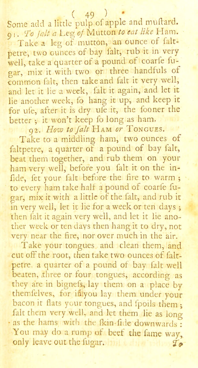 Some add a little pulp of apple and muftard. 91. To Jolt a Leg of Mutton to eat like Ham. Take a leg of mutton, an ounce of falt- petre, two ounces of bay fait, rub it in very well, take a quarter of a pound of coarfe fu- gar, mix it with two or three handfuls of common fait, then take and fait it very well, and let it lie a week, fait it again, and let it lie another week, fo hang it up, and keep it for ule, after it is dry ufe it, the fooner the better •, it won’t keep fo long as ham. 92. How to fait Ham or Tongues. Take to a middling ham, two ounces of faltpetre, a quarter of a pound of bay lalt, beat them together, and rub them on your ham very well, before you fait it on the in- fide, fet your fait before the fire to warm ; to every ham take half a pound of coarfe fu- gar, mix it with a little of the fait, and rub it in very well, let it lie for a week or ten days ; then fait it again very well, and let it lie ano- ther week or ten days then hang it to dry, not very near the fire, nor over much in the air. Take your tongues and clean them, and cut off the root, then take two ounces of falt- petre. a quarter of a pound of bay fait well beaten, xhree or four tongues, according as they are in bignels, lay them on a place by themfelves, for iflfyou lay them under your bacon it flats your tongues, and fpoils them ; fait them very well, and let them lie as lono- • as the hams with the fkin-fide downwards : You may do a rump of beef the fame way, only leave out the fugar. J'9