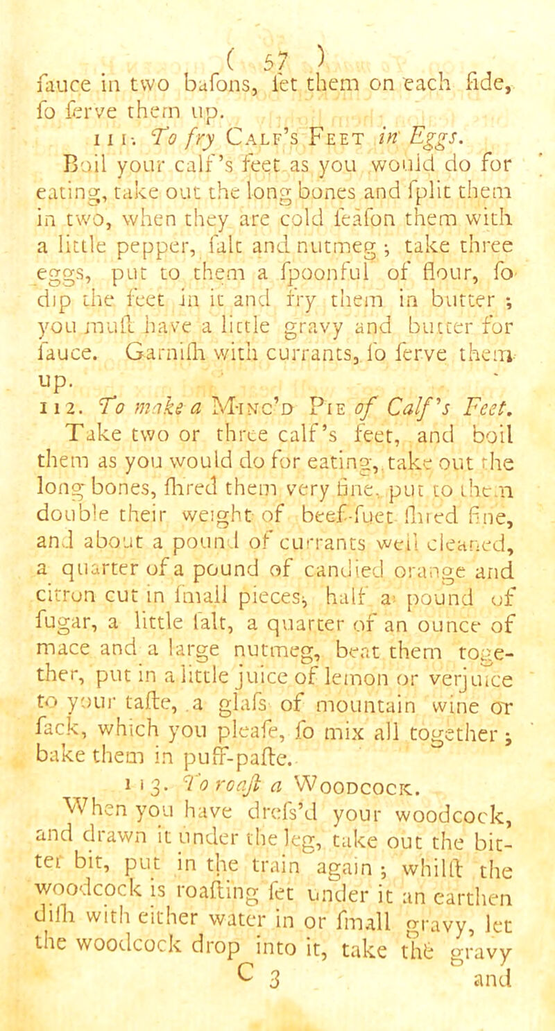 fo ferve them up. iii-. To fry Calf’s Feet in Eggs. Boil your calf’s feet as you .would do for eating, take out the long bones and iplit them in two, when they are cold ieafon them with a little pepper, fait and nutmeg ; take three eggs, put to them a fpoonful of flour, fo dip the feet in it and fry them in butter •, you mull have a lictle gravy and butter for lauce. Garnifli with currants, fo ferve them up. _ 112. To moke a M-inc’d Pie of Calf's Feet. Take two or three calf’s feet, and boil them as you would do for eating,.take out the long bones, Aired them very line, put to them double their weight of beef-fuet lined fine, and about a poun 1 of currants well cleaned, a quarter of a pound of candied orange and citron cut in fmali pieces;, half a- pound of fugar, a little ialt, a quarter of an ounce of mace and a large nutmeg, beat them toge- ther, put in a little juice of lemon or verjuice to youi' tafte, a glafs of mountain wine or fack, which you pleafe, fo mix all together j bake them in puff-pafle. 113. cl 0 roajl a Woodcock. When you have drefs’d your woodcock, and drawn it under the leg, take out the bit- ter bit, put in the train again ; whilft the woodcock is roafting fet under it an earthen dilh with either water in or fmali gravy, let the woodcock drop into it, take thfc gravy C 3 and