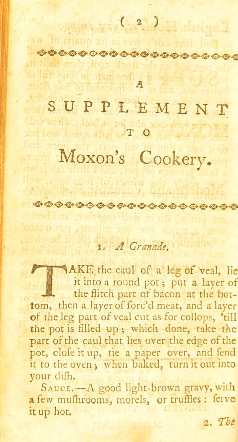 A SUPPLEMENT TAKE the caul of a leg of veal, lie it into a round pot; put a layer of the flitch part of bacon at the bot- tom, then a layer of forc’d meat, and a layer of the leg part of veal cut as for collops, ’till the pot is filled up ; which done, take the part of the caul that lies over the edge of the pot, clofeitup, tie a paper over, and fend it to the oven •, when baked, turn it out into your difh. Sauce.—A good light-brown gravy, with a few mufhrdoms, morels, or truffles: ferve it up hot. T O Moxon’s Cookery* i, A Granade, 2. The