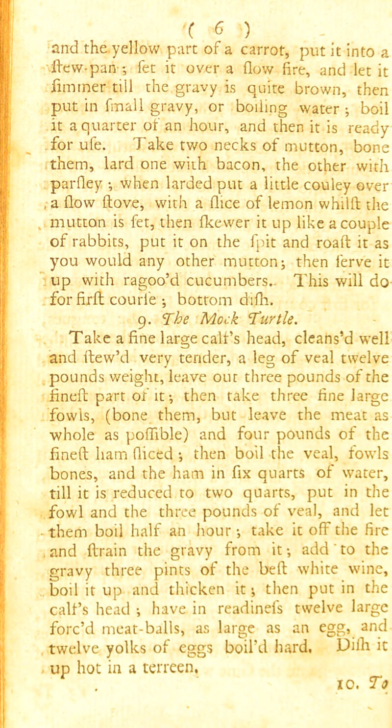 and the yellow part of a carrot, put It into a ftew-pan-; fet it over a flow fire, and let it fimmer till the.gravy is quite brown, then put in final 1 gravy, or boiling water ; boil it a quarter of an hour, and then it is ready for ufe. Take two necks of mutton, bone them, lard one with bacon, the other with parfiey ■, when larded put a little couley over , a flow ftove, with a flice of lemon whilft the mutton is fet, then fkewer it up like a couple of rabbits, put it on the fpit and roaft it as you would any other mutton; then lerve it up with ragoo’d cucumbers.. This will do for firlt courle ; bottom difli. 9. The Mock Turtle. Take a fine large call’s head, cleans’d well and ftew’d very tender, a leg of veal twelve pounds weight, leave out three pounds of the fineft part of it; then take three fine large fowls, (bone them, but leave the meat as whole as poflible) and four pounds of the fineft ham diced ; then boil the veal, fowls bones, and the ham in fix quarts of water, till it is reduced to two quarts, put in the fowl and the three pounds of veal, and let them boil half an hour ; take it off the fire . and drain the gravy from it ; add' to the gravy three pints of the beft white wine, boil it up and thicken it; then put in the calf’s head ; have in readinefs twelve large forc’d meat-balls, as large as an egg, and twelve yolks of eggs boil’d hard. Difh it up hot in a terreen. 10. To