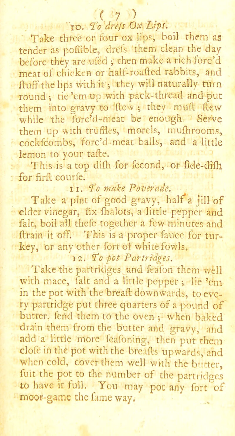 10. Tb dre/s Ox Lips. Take three or four ox lips, boil them as tender as poffible, drels them clean the day before they are tried •, then make a rich ford’d meat of chicken or half-roafted rabbits, and fluff the lips with it; they will naturally turn round •, tie ’em up with pack-thread and put them into gravy to flew ; they mufl flew while the forc'd-meat be enough Serve them up with truffles, morels, mufhrooms, cockfcombs, forc’d-meat bails, and a little lemon to your tafle. 1 his is a top difh for fecond, or fide-difli for firfl courfe. 11. T<5 make Povercde. Take a pint of good gravy, half a jill of elder vinegar, fix fhalots, a little pepper and fait, boil all thefe together a few minutes and flrain it off. This is a proper fauce for tur- key, or any other fort of white fowls. 12. cfo pot Partridges. Take the partridges and feal'ori them wMl with mace, fait and a little pepper ; lie ’em in the pot with the breafl down wards, to eve- ry partridge put three quarters of a pound of butter, fend them to the oven •, when baked drain them from the butter and gravy, and add a little more feafoning, then put them dole in the pot with the breafls upwards, and when cold, cover them well with the butter, fuit the pot to the number of the partridges to have it full. Yon may pot any fort^of moor-game the fame way.