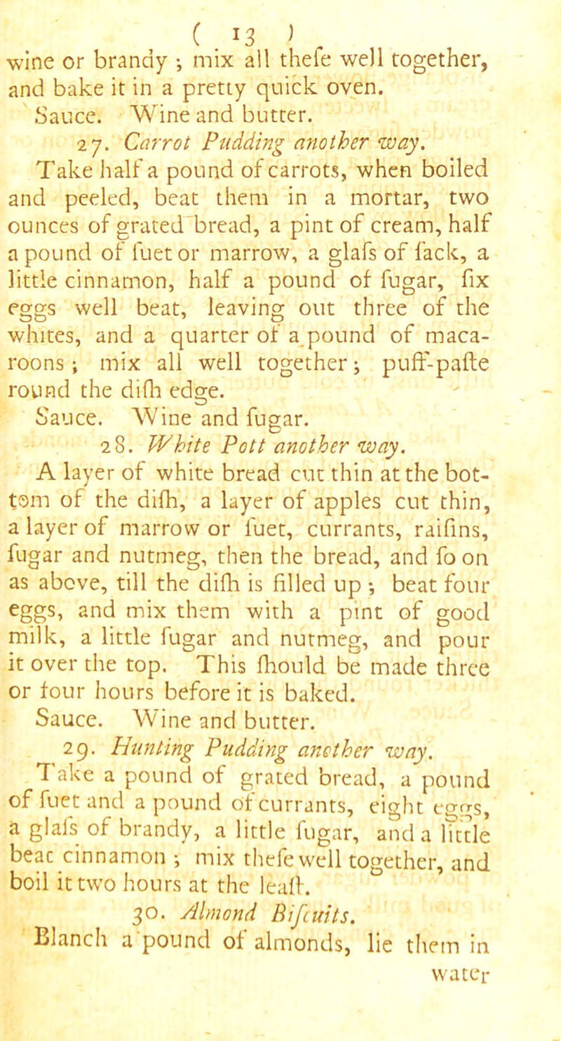 ( . J3 J wine or brandy •, mix all thefe well together, and bake it in a pretty quick oven. Sauce. Wine and butter. 27. Carrot Pudding another way. Take hall'a pound of carrots, when boiled and peeled, beat them in a mortar, two ounces of grated bread, a pint of cream, half a pound of fuetor marrow, a glafs of fack, a little cinnamon, half a pound of fugar, fix eggs well beat, leaving out three of the whites, and a quarter of a pound of maca- roons ; mix all well together; puff-pafte round the difh edge. Sauce. Wine and fugar. 28. White Pott another way. A layer of white bread cut thin at the bot- tom of the difh, a layer of apples cut thin, a layer of marrow or luet, currants, raifns, fugar and nutmeg, then the bread, and fo on as above, till the difh is filed up •, beat four eggs, and mix them with a pint of good milk, a little fugar and nutmeg, and pour it over the top. This fiould be made three or four hours before it is baked. Sauce. Wine and butter. 29. Hunting Pudding another way. Take a pound of grated bread, a pound of fuet and a pound of currants, eight ecmS> a glafs of brandy, a little fugar, and a httle beac cinnamon •, mix thefe well together, and boil it two hours at the leaf. 30. Almond Bifcuits. Blanch a'pound of almonds, lie them in water