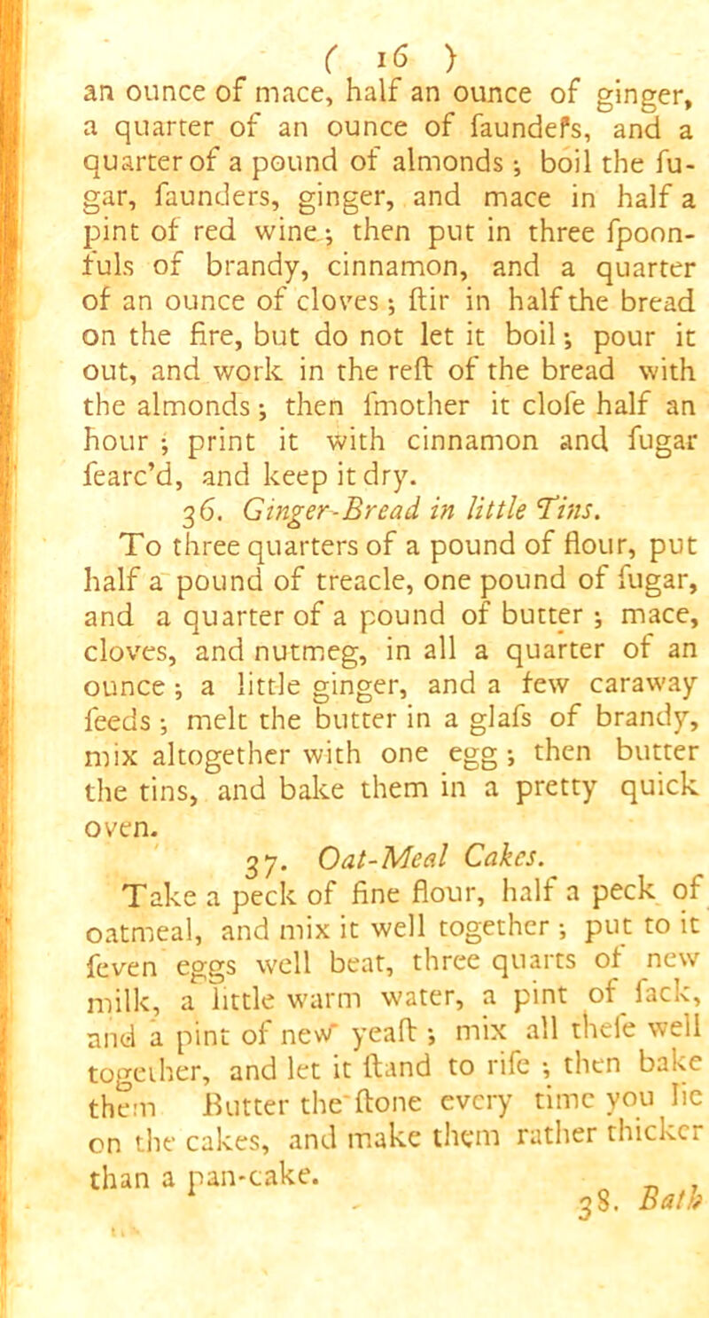 an ounce of mace, half an ounce of gineer, a quarter of an ounce of faundefs, and a quarter of a pound of almonds; boil the fu- gar, founders, ginger, and mace in half a pint of red wine; then put in three fpoon- fuls of brandy, cinnamon, and a quarter of an ounce of cloves; ftir in half the bread on the fire, but do not let it boil; pour it out, and work in the reft of the bread with the almonds; then fmother it dole half an hour ; print it with cinnamon and fugar fearc’d, and keep it dry. 3 6. Ginger-Bread in little Tins. To three quarters of a pound of flour, put half a pound of treacle, one pound of fugar, and a quarter of a pound of butter ; mace, cloves, and nutmeg, in all a quarter of an ounce ; a little ginger, and a few caraway feeds ; melt the butter in a glafs of brandy, mix altogether with one egg; then butter the tins, and bake them in a pretty quick oven. 37. Oat-Meal Cakes. Take a peck of fine flour, half a peck of oatmeal, and mix it well together ; put to it feven eggs well beat, three quarts of new milk, a little warm water, a pint of fack, and a pint of new* yeaft ; mix all thefe well together, and let it ftand to rife ; then bake them Butter the'ftone every time you lie on the cakes, and make them rather thicker than a pan*cake. 1 , 38. Bath