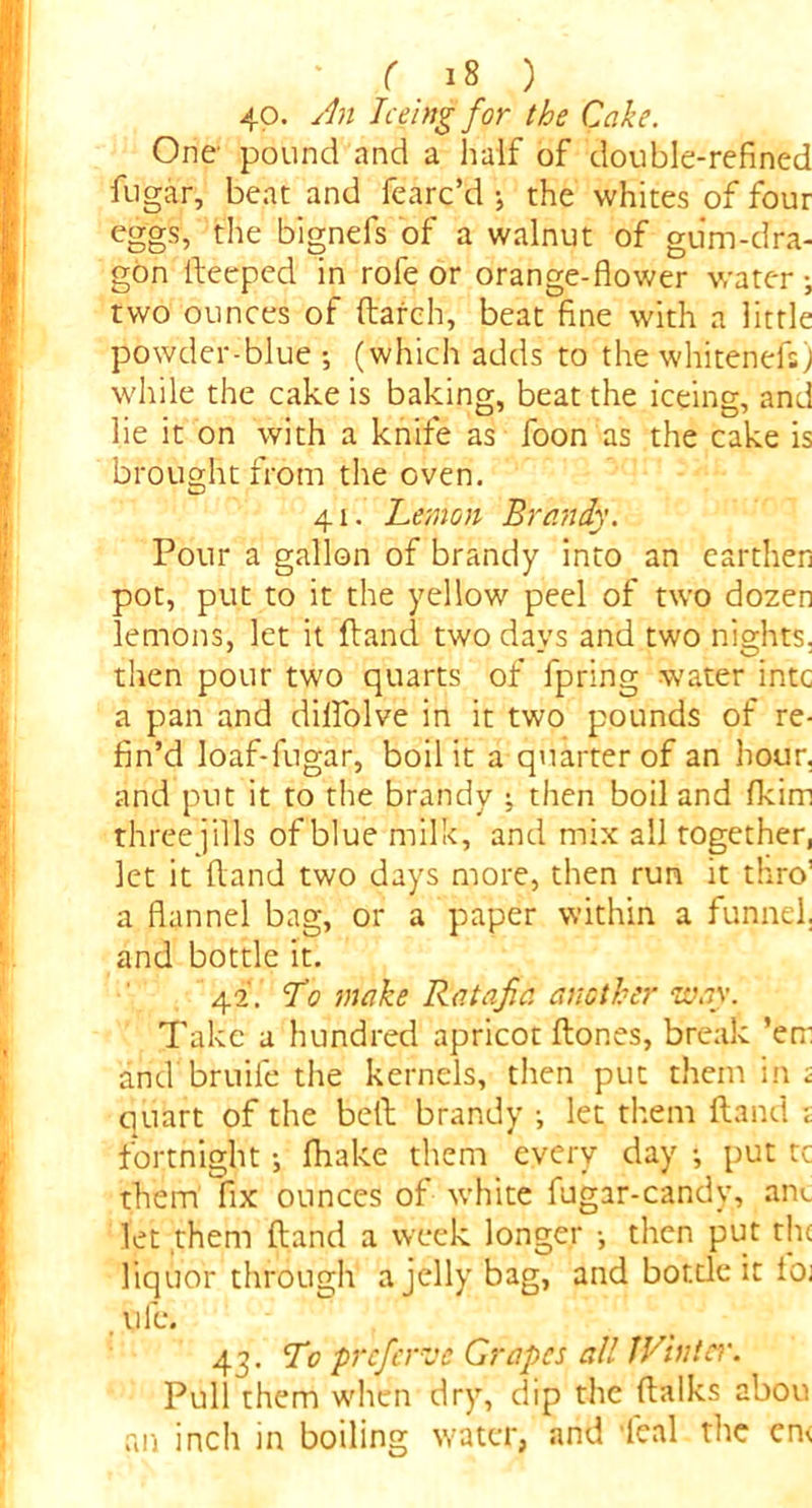 40. An Teeing for the Cake. One pound and a half of double-refined fugar, beat and fearc’d -, the whites of four eggs, the bignefs of a walnut of gum-dra- gon lleeped in rofe or orange-flower water two ounces of (larch, beat fine with a little powder-blue-, (which adds to the whitenefs; while the cake is baking, beat the iceing, and lie it on with a knife as foon as the cake is brought from the oven. 41. Lemon Brandy. Pour a gallon of brandy into an earthen pot, put to it the yellow peel of two dozen lemons, let it (land two days and two nights, then pour two quarts of fpring water intc a pan and dilfolve in it two pounds of re- fin’d loaf-lugar, boil it a quarter of an hour, and put it to the brandy ; then boil and fkirn three jills of blue milk, and mix all together, let it Hand two days more, then run it thro’ a flannel bag, or a paper within a funnel, and bottle it. 42. To make Ratafia, another way. Take a hundred apricot ftor.es, break ’em and bruife the kernels, then put them ini quart of the bell brandy ^ let them (land t fortnight (hake them every day put tc them fix ounces of white fugar-candy, aiu let them ftand a week longer •, then put the liquor through a jelly bag, and botde it Ioj ufe. 43. To prefer vd Grapes all fVinter. Pull them when dry, dip the ftalks abou an inch in boiling water, and 'leal the en<