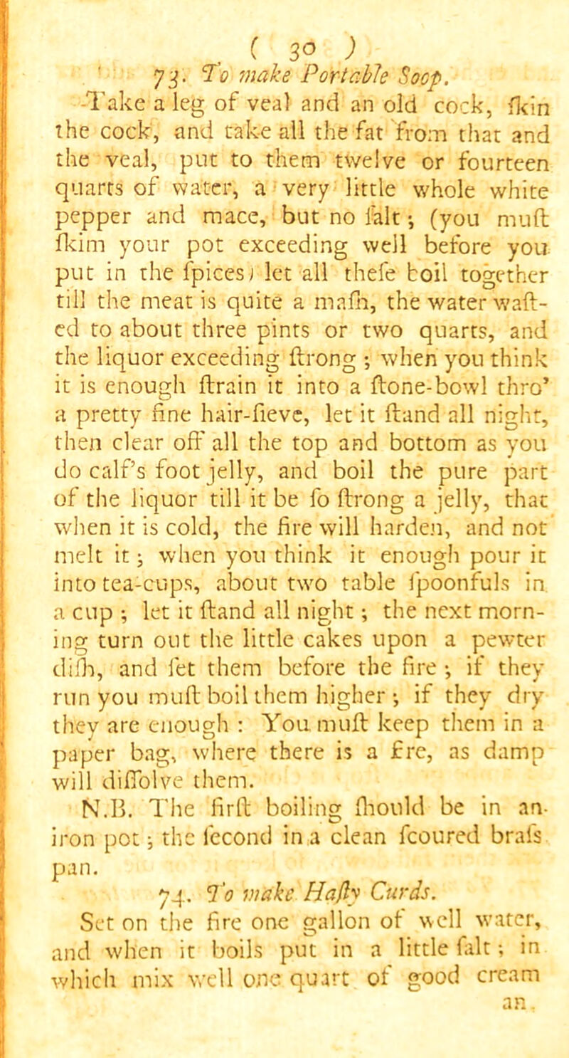 C 3° ) 73. To make Portable Socp. -Take a leg of veal and an old cock, fkin the cock, and take all the fat 'from that and the veal, put to them twelve or fourteen quarts of water, a very little whole white pepper and mace, but no fait•, (you muft fkim your pot exceeding well before you put in the fpicesj let all thefe boil together till the meat is quite a mafh, the water waft- ed to about three pints or two quarts, and the liquor exceeding ftrong ; when you think it is enough ftrain it into a ftone-bowl thro’ a pretty fine hair-fievc, let it ftand all night, then clear off all the top and bottom as you do calf’s foot jelly, and boil the pure part of the liquor till it be fo ftrong a jelly, that when it is cold, the fire will harden, and not melt it; when yon think it enough pour it into tea-cups, about two table Ipoonfuls in a cup ; let it ftand all night; the next morn- ing turn out the little cakes upon a pewter difh, and let them before the fire •, if they run you muft boil them higher *, if they dry they are enough : You. muft keep them in a paper bag, where there is a fre, as damp will diffolve them. N.B. The lirft boiling fhould be in an- iron pot •, the lbcond in a clean fcoured brals pan. 74. To make Hafly Curds. Set on the fire one gallon of well water, and when it boils put in a little fait; in which mix well one quart of good cream an.