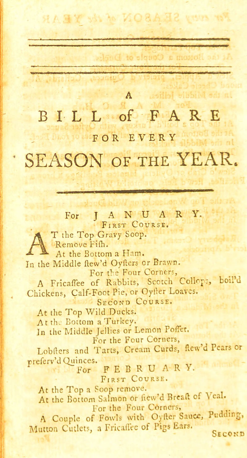 BILL of FARE FOR EVERY ’ SEASON OF THE YEAR. For J A N U A R Y. First Course. AT the Top Gravy Soop. Remove Fifh. At the Bottom a Ham. In the Middle dew’d Oyfters or Brawn. For the Four Corners, A Fricaflee of Rabbits, Scotch Coll<~j., boi. u Chickens, Calf-Foot Pie, or^Oyder Loaves. Second Course. At the Top Wild Ducks. Atth. Bottom a Turkey. In the Middle Jellies or Lemon Pofiet. For the Four Corners, Lobders and Tarts, Cream Curds, dew'd Pears or preferv’d Quinces. For F E B R U A R Y. First Course. At the Top a Soop remove. At the Bottom Salmon or dew’d Bread of \ cal. For the Four Corners, A Couple of Fowls with Oyftcr Sauce, Pudding, Mutton Cutlets, a Fricaflee of Pigs Ears.