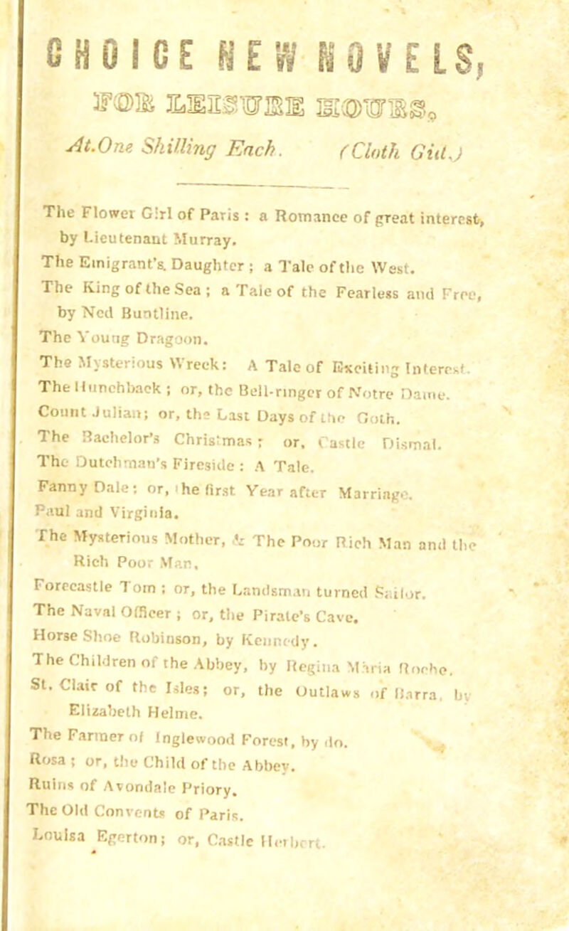 CHOICE NEW NOVELS, ueestoie At.One Skilling Each. (Cloth GitlJ The Flowei G:rl of Paris : a Romance of great interest, by Lieutenant Murray. The Emigrant's. Daughter ; a Tale of the West. The King of the Sea ; aTaieof the Fearless and Free, by Ned Buntline. The Young Dragoon. The Mysterious Wreck: A Talc of Exciting Interest The Hunchback j nr, the Bell-ringer of Notre Dame. Count Julian; or, the Last Days of the Doth. The Bachelor’s Christmas: or, Castle Dismal. The Dutchman’s Fireside: A Tale. Fanny Dale; or,‘he first Year after Marriage. Paul and Virginia. The Mysterious Mother, & The Poor Rich Man and the- Rich Poor Man, Forecastle 1 om ; or, the Landsman turned Sailor, The Naval Officer ; or, tiie Pirate’s Cave. HorseShoe Robinson, by Kennedy. The Children of the Abbey, by Regina Maria Roche. St. Clair of the Isles; or, the Outlaws of Barra, by Elizabeth Helme, The Fanner of Inglewood Forest, by do. Rosa ; or, the Child of the Abbey. Ruins of Avondale Priory. The Old Convents of Paris. Louisa Egerton; or, Castle Herbert.