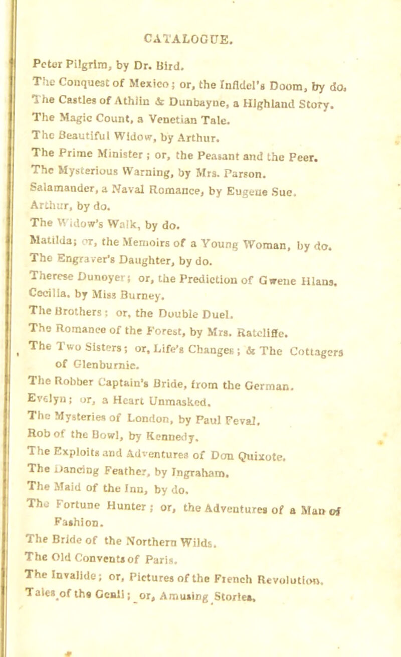 Peter Pilgrim, by Dr. Bird. The Conquest of Mexico; or, the Infidel's Doom, by do, The Castles of Athiin & Dunbayne, a Highland Story. The Magic Count, a Venetian Tale. The Beautiful Widow, by Arthur. The Prime Minister ; or, the Peasant and the Peer. The Mysterious Warning, by Mrs. Parson. Salamander, a Naval Romance, by Eugene Sue* Arthur, by do. The Widow’s Walk, by do. Matilda; or, the Memoirs of a Young Woman, by do. The Engraver's Daughter, by do. Therese Dunoyer; or, the Prediction of Gwene Ilians. Cecilia, by Miss Burney. The Brothers ; or. the Double Duel. The Romance of the Forest, by Mrs. Ralollffe. The T wo Sisters; or. Life’s Changes; & The Cottagers of Glenburnie. The Robber Captain’s Bride, from the German. Evelyn; or, a Heart Unmasked. The Mysteries of London, by Paul Feval. Rob of the Bowl, by Kennedy. The Exploits and Adventures of Don Quixote. The Dancing Feather, by Ingraham. The Maid of the Inn, by do. The Fortune Hunter ; or, the Adventures of a Man vi Fashion. The Bride of the Northern Wilds. The Old Convents of Paris. The Invalidc; or, Pictures of the Flench Revolution. Tales of the Genii; or. Amusing Stories,