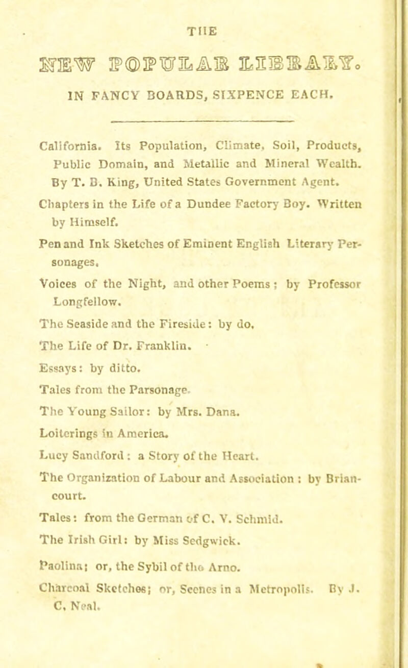 THE MW E?<S)3PWEaAIS JLEBBA&f* IN FANCY BOARDS, SIXPENCE EACH. California. Its Population, Climate, Soil, Products, Public Domain, and Metallic and Mineral Wealth. By T. B. King, United States Government Agent. Chapters in the Life of a Dundee Factory Boy. Written by Himself. Pen and Ink Sketches of Eminent English Literary Per- sonages, Voices of the Night, and other Poems ; by Professor Longfellow. The Seaside and the Fireside: by do. The Life of Dr. Franklin. Essays: by ditto. Tales from the Parsonage The Young Sailor: by Mrs. Dana. Loiterings in America. Lucy Sandford : a Story of the Heart. The Organization of Labour and Association : by Brian- court. Tales: from the German of C. V. Schmid. The Irish Girl: by Miss Sedgwick. Paolinas or, the Sybil of the Arno. Charcoal Sketches! or, Scenes in a Metropolis. By .1. C, Neal.