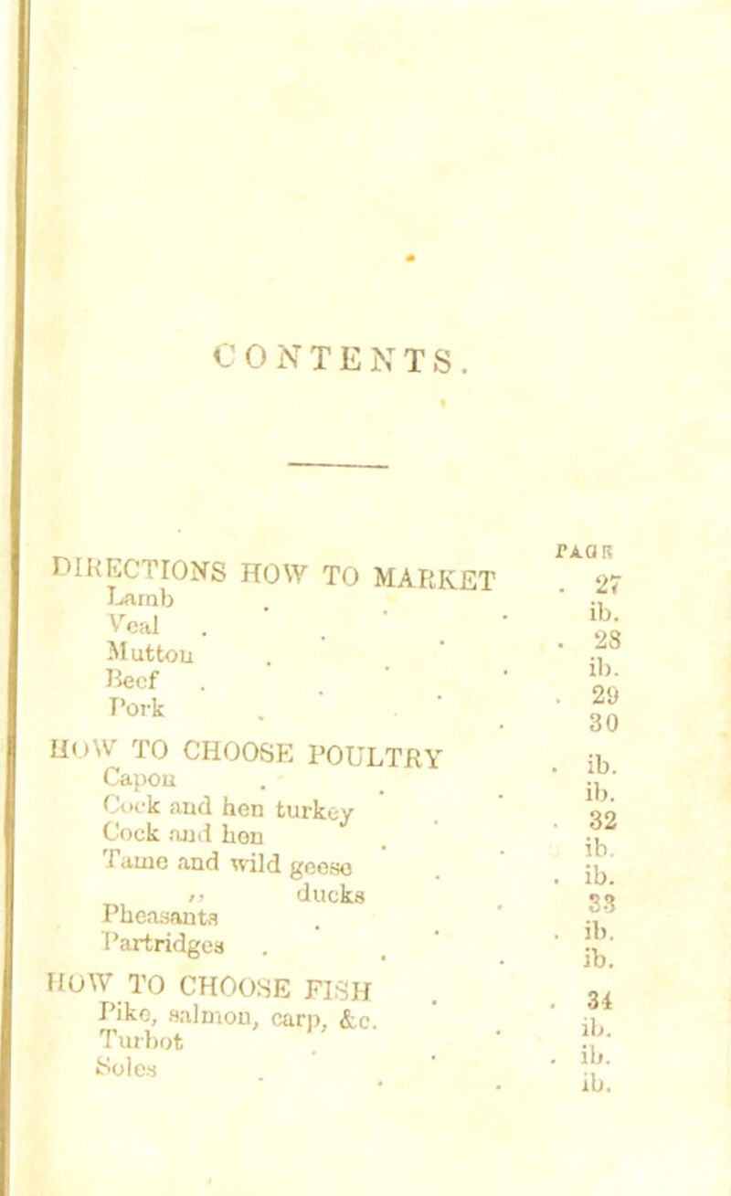 CONTENTS. DIRECTIONS HOW TO MARKET Lamb Veai Mutton Beef I’ork H«>W TO CHOOSE POULTRY Capon Cock and hen turkey Cock and kou Tame and wild geese i> ducks Pheasant1? Partridges HOW TO CHOOSE FISH Pike, salmon, carp, &c. Turbot Soles TAOR . 27 ib. . 28 ib. . 29 30 . ib. ib. 32 ib. . ib. 33 . ib. ib. . 31 ib. . ib.