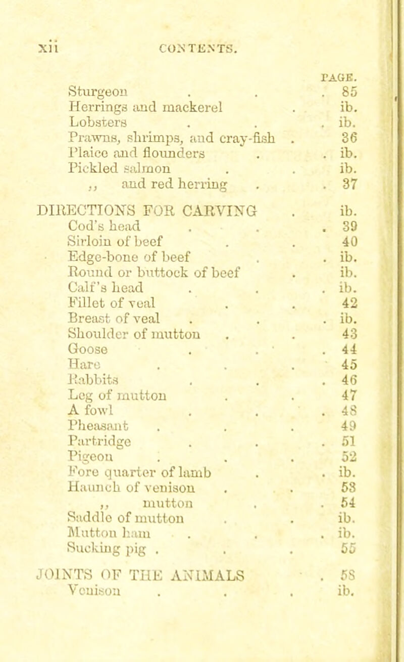 PAGE. Sturgeon . . .85 Herrings and mackerel . ib. Lobsters . . . ib. Prawns, shrimps, and cray-fish . 36 Plaice and flounders . . ib. Pickled salmon . . ib. ,, and red herring . . 37 DIRECTIONS FOR CARVING . ib. Cod’s head . . .39 Sirloin of beef . . 40 Edge-bone of beef . . ib. Round or buttock of beef . ib. Calf's head . . . ib. Fillet of veal . . 42 Breast of veal . . . ib. Shoulder of mutton . . 43 Goose . . .44 Hare . . .45 Rabbits . . .46 Leg of mutton . . 47 A fowl . . .48 Pheasant . . .49 Partridge . . .51 Pigeon . . .52 Fore quarter of lamb . . ib. Haunch of venison . . 53 ,, mutton . . 54 Saddle of mutton . . ib. Mutton ham . . . ib. Sucking pig . . .55 JOINTS OF THE ANIMALS . 5S