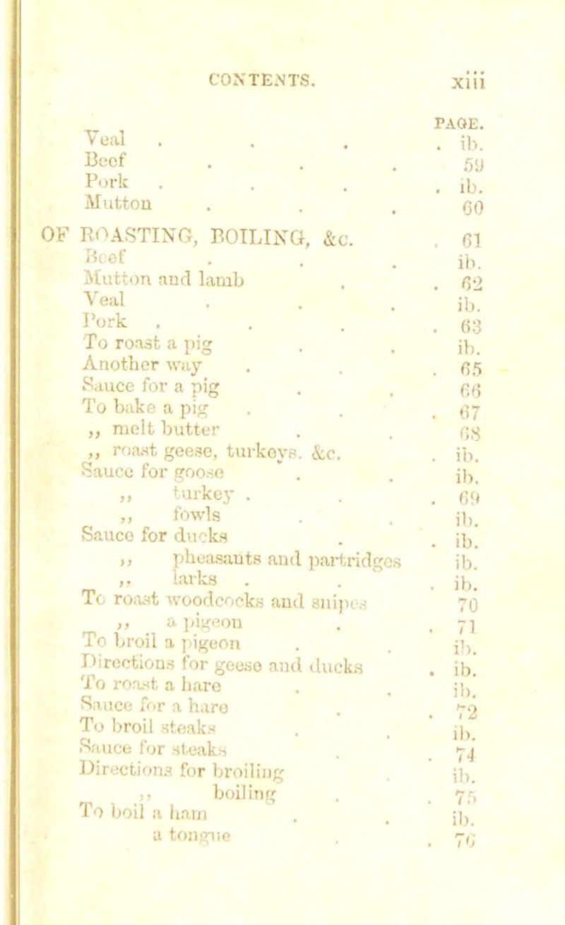 PAGE. Veal . ib. Beef 59 Pork , ib. Mutton CO ROASTING, BOILING, &C. . 61 Beef ib. Mutton and lamb . 62 Veal ib. Pork . . 63 To roast a pig ib. Another way . 65 Sauce for a pig 66 To bake a pig . 67 „ melt butter 68 „ roast geese, turkeys. &,c, . ib. Sauce for goose * . ib. ,, turkey . . 6ft ,, fowls ib. Sauce for ducks . ib. ,, pheasants and partridges ib. „ larks . ib. To roast woodcocks and snipes 70 ,, a pigeon . 71 To broil a pigeon ib. Directions for geese and ducks . ib. To roast a hare ib. Sauce for a hare . 72 To broil steaks ib. Sauce for steaks 74 Directions for broiling ib. ,, boiling . 75 To boil a ham ib. a tongue . 76