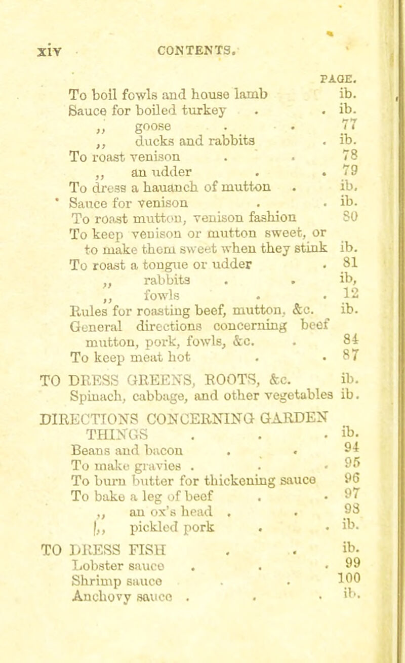 PAGE. To boil fowls and house lamb Sauce for boiled turkey „ goose ,, ducks and rabbits To roast venison ,, an udder . . To dress a hauanch of mutton * Sauce for venison To roast mutton, venison fashion To keep venison or mutton sweet, or to make them sweet when they stink To roast a tongue or udder ,, rabbits ,, fowls Rules for roasting beef, mutton, &c. General directions concerning beef mutton, pork, fowls, &c. To keep meat hot ib. ib. 77 ib. 78 79 ib, ib. 30 ib. 81 ib, 12 ib. 84 87 TO DRESS GREENS, ROOTS, &c. ib. Spinach, cabbage, and other vegetables ib. DIRECTIONS CONCERNING GARDEN THINGS • ib. Beans and bacon • 94 To make gravies . • 95 To burn butter for thickening sauce 96 To bake a leg of beef • 97 „ an ox’s head . • 93 pickled pork * ib. TO DRESS FISH ib. Lobster sauce • 99 Shrimp sauce . 100 Anchovy sauce . •