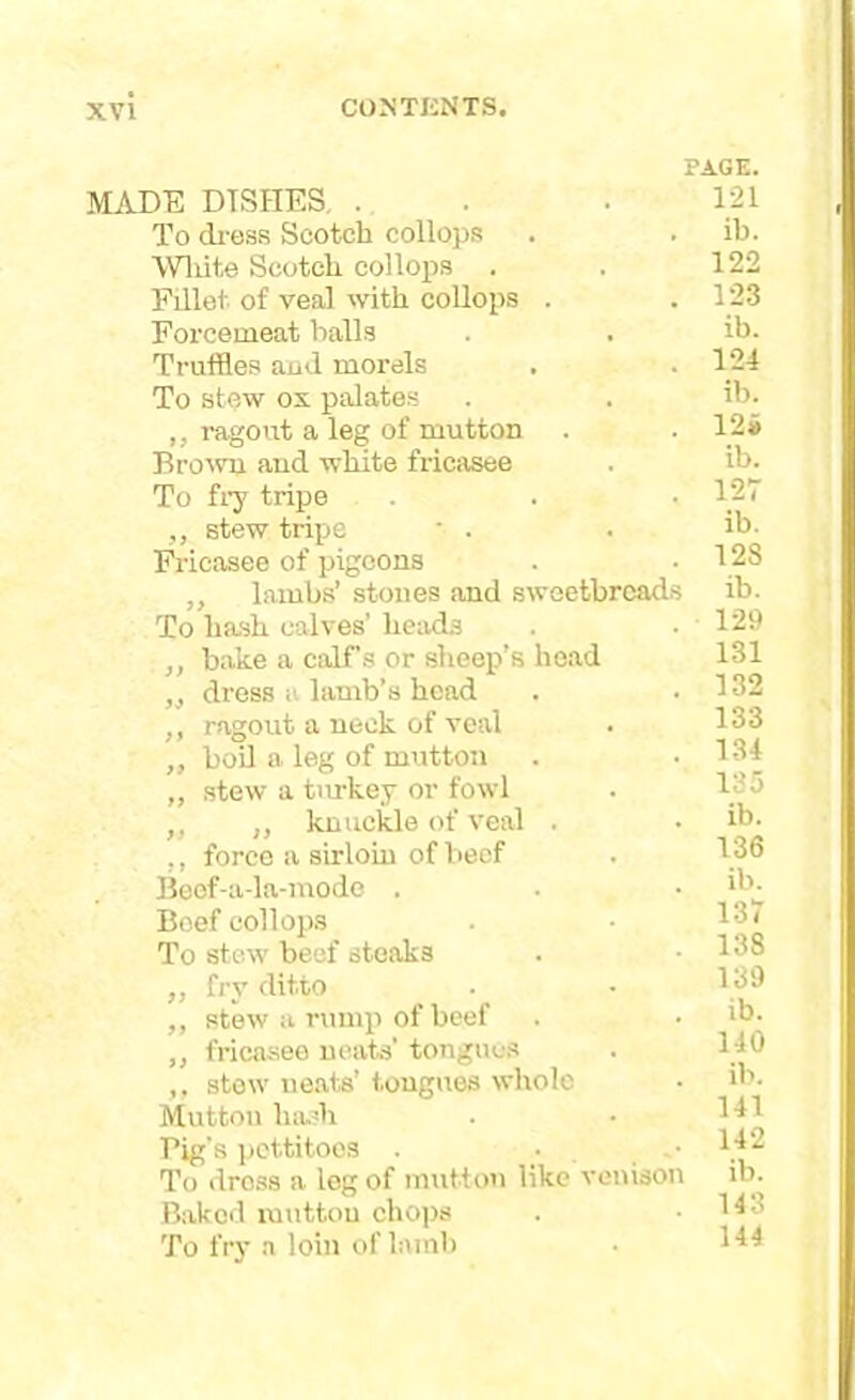 PAGE. MADE DTSHES, . . . 121 To dress Scotch collops . . ib. White Scotch collops . . 122 Fillet of veal with collops . .123 Forcemeat balls . . ib. Truffles and morels . .124 To stew ox palates . . ib. ,, ragout a leg of mutton . . 12» Browu and white fricasee . ib. To fry tripe . • 127 ,, stew tripe ■ . . ib- Fricasee of pigeons . 128 ,, lambs’ stones and sweetbreads ib. To hash calves’ heads . .129 ,, bake a calf’s or sheep’s head 131 „ dress a lamb’s head . .132 ,, ragout a neck of veal . 133 „ boil a leg of mutton . .134 „ stew a turkey or fowl . 135 ,, ,, knuckle of veal . • ib. ,, force a sirloin of beef . 136 Beef-a-la-mode . . • ib- Beef collops . • 13( To ste.w beef steaks ,, fry ditto . • 139 ,, stew a rump of beef . • *b- „ fricasee neats’ tongues . l;lb ,, stew neats’ tongues whole • ib. Mutton hash . • 1^1 Pig’s pettitoes . • , 1 To dross a leg of mutton like venison ib. Bakod mutton chops . • 1^3 To fry a loin of lamb