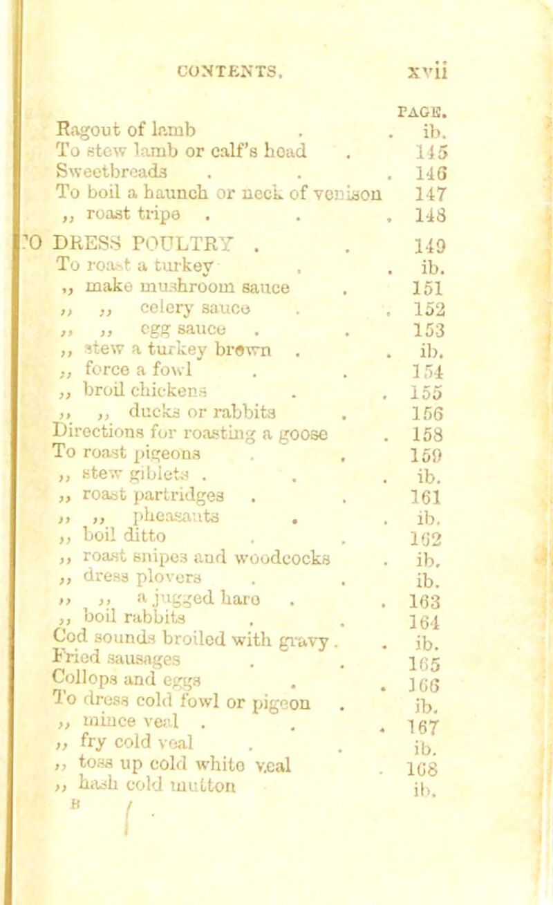 PAGE. Ragout of lamb . . ib. To stew lamb or calf’s hoad . 145 Sweetbreads . . .143 To boil a haunch or neck of venison 147 ,, roast tripe . . , 148 0 DRESS POULTRY . . 149 To roast a turkey' , . ib. ,, make mushroom sauce . 151 ,, ,, colery sauce . . 152 „ „ egg sauce . . 153 ,, stew a turkey brown . . ib. ,, force a fowl . .154 ,, broil chickens . . 155 „ „ ducks or rabbits . 156 Directions for roasting a goose . 158 To roast pigeons . 159 „ stew giblets . . . ib. ,, roast partridges . . 161 „ „ pheasants . . ib. ,, boil ditto . . 152 ,, roast snipes and woodcocks . ib. ,, dress plovers . . ib. » >> a jugged hare . . 163 ,, boil rabbits . . Cod sounds broiled with gravy. . jb. Fried sausages . . j y j Collops and eggs . .166 1 o dress cold fowl or pigeon . jb. ,, mince veal . . .167 ,, fry cold veal . . j^, ,, toss up cold whito v.cal 168 >> hash cold mutton ib “ ( '