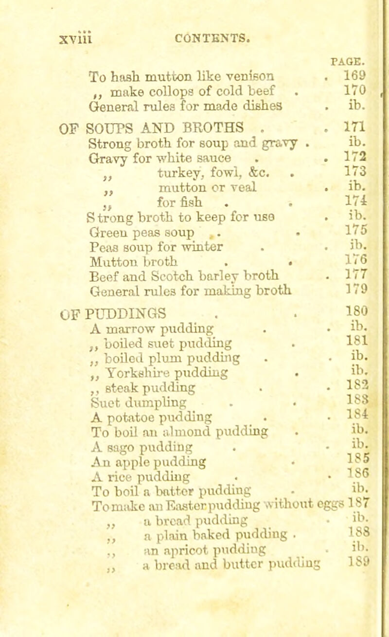 To hash mutton like venison ,, make collops of cold beef General rules for made dishes PAGE. 169 170 ib. OF SOUPS AND BROTHS . Strong broth for soup and gravy . Gravy for white sauce ,, turkey, fowl, &c. ,, mutton or veal ,f for fish S trong broth to keep for use Green peas soup ,. Peas soup for winter Mutton broth . . Beef and Scotch barley broth General rules for making broth OF PUDDINGS A marrow pudding ,, boiled suet pudding „ boiled plum pudding ,, Yorkshire pudding ,, steak pudding Suet dumpling A potatoe pudding To boil an almond pudding A sago pudding An apple pudding A rice pudding To boil a battor pudding _ . To make an Easter pudding without eggs ,, a bread pudding ,, a plain baked pudding . an apricot pudding a bread and butter pudding 171 ib. 172 173 ib. 174 ib. 175 ib. 176 177 179 180 ib. 181 ib. ib. 182 183 184 ib. ib. 185 186 ib. 187 ib. 188 ib. 1S9