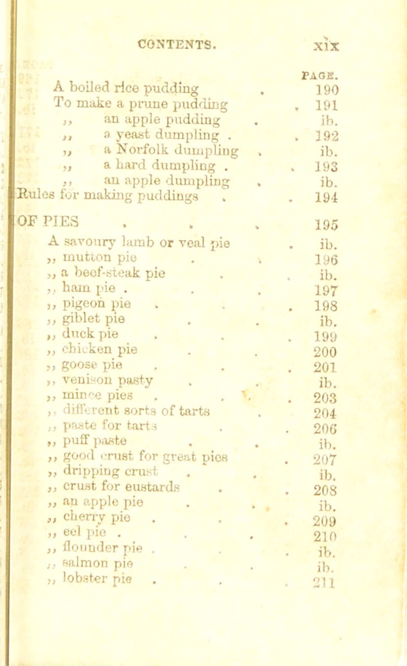 A boiled rice pudding To make a prune pudding ,, an apple pudding ,, a yeast dumpling . ,, a Norfolk dumpling ,, a bard dumpling . ,, an apple dumpling Rules for making puddings . PAGE. 190 . 191 ib. . 192 ib. . 193 ib. 194 OF PIES ... 195 A savoury lamb or veal pie . ib. ,, mutton pie . k jyg ,, a beof-steak pie , , ib. ham pie . . .197 „ pigeon pie . . 198 >, giblet pie . . ib. „ duck pie . . . lyy ,, chicken pie . . 200 „ goose pie . . 201 ,, venison pasty . . ib. ,, mince pies . . 203 ,, different sorts of tarts . 204 ,, paste for tarts . . 206 „ puff paste . . ’ ib. „ good crust for great pies . 207 „ dripping crust . . ib< ,, crust for eustards . . 208 » an apple pie . . , ib. ,, cherry pie . . , 209 „ eel pie . . . 210 ,, flounder pie . . jb ,, salmon pie . . jb ,, lobster pie . . .211